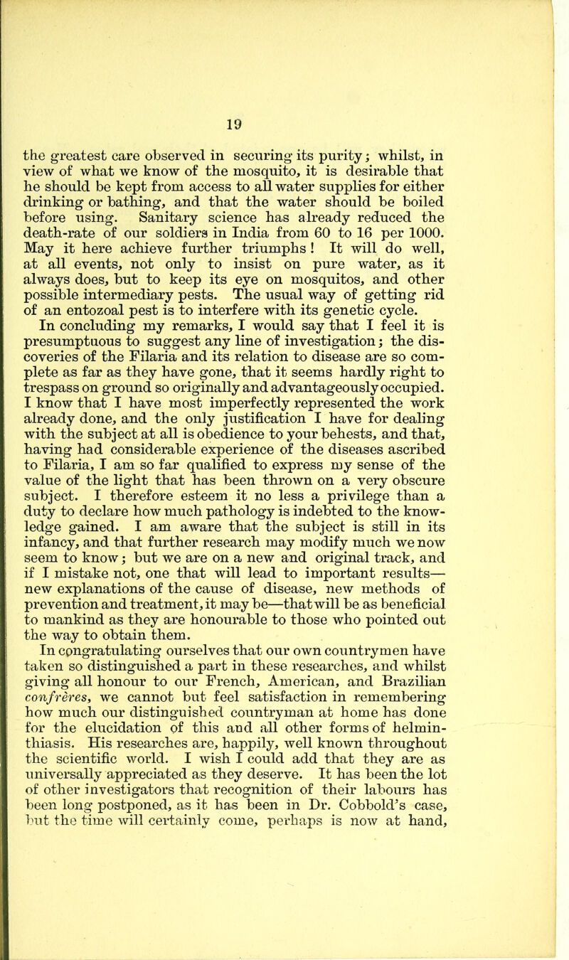 the greatest care observed in securing* its purity; whilst, in view of what we know of the mosquito, it is desirable that he should be kept from access to aU water supplies for either drinking or bathing, and that the water should be boiled before using. Sanitary science has already reduced the death-rate of our soldiers in India from 60 to 16 per 1000. May it here achieve further triumphs! It will do well, at all events, not only to insist on pure water, as it always does, but to keep its eye on mosquitos, and other possible intermediary pests. The usual way of getting rid of an entozoal pest is to interfere with its genetic cycle. In concluding my remarks, I would say that I feel it is presumptuous to suggest any line of investigation; the dis- coveries of the Filaria and its relation to disease are so com- plete as far as they have gone, that it seems hardly right to trespass on ground so originally and advantageously occupied. I know that I have most imperfectly represented the work already done, and the only justification I have for dealing with the subject at all is obedience to your behests, and that, having had considerable experience of the diseases ascribed to Filaria, I am so far qualified to express my sense of the value of the light that has been thrown on a very obscure subject. I therefore esteem it no less a privilege than a duty to declare how much pathology is indebted to the know- ledge gained. I am aware that the subject is still in its infancy, and that further research may modify much we now seem to know; but we are on a new and original track, and if I mistake not, one that will lead to important results— new explanations of the cause of disease, new methods of prevention and treatment, it may be—that will be as beneficial to mankind as they are honourable to those who pointed out the way to obtain them. In congratulating ourselves that our own countrymen have taken so distinguished a part in these researches, and whilst giving all honour to our French, American, and Brazilian confreres, we cannot but feel satisfaction in remembering how much our distinguished countryman at home has done for the elucidation of this and all other forms of helmin- thiasis. His researches are, happily, well known throughout the scientific world. I wish I could add that they are as universally appreciated as they deserve. It has been the lot of other investigators that recognition of their labours has been long postponed, as it has been in Dr. Cobbold's case, but the time will certainly come, perhaps is now at hand.