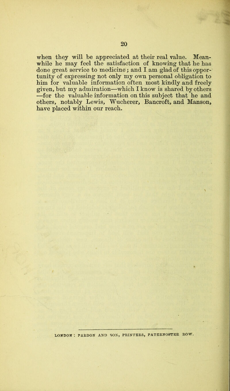 when they will be appreciated at their real value. Mean- while he may feel the satisfaction of knowing that he has done great service to medicine; and I am glad of this oppor- tunity of expressing not only my own personal obligation to him for valuable information often most kindly and freely given, but my admiration—which I know is shared by others —for the valuable information on this subject that he and others, notably Lewis, Wucherer, Bancroft, and Manson, have placed within our reach. LOXDOX : PARDON AND SON, PRINTERS, PATERNOSTER ROW.