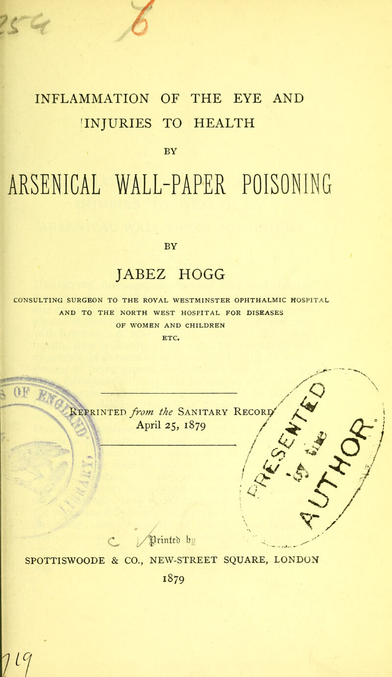 'INJURIES TO HEALTH BY ARSENICAL WALL-PAPER POISONING BY JABEZ HOGG CO^JSULTING SURGEON TO THE ROYAL WESTMINSTER OPHTHALMIC HOSPITAL AND TO THE NORTH WEST HOSPITAL FOR DISEASES OF WOMEN AND CHILDREN ETC. ,Q /V \ ft — - ■■if JlEle.RiNTED from the Sanitary Record' ! April 25, 1879 / ^ Cy~° \ I kj ■ ^ ^ Co A-' / 6 / v/ l/^xxnith ho - SPOTTISWOODE & CO., NEW-STREET SQUARE, LONDON 1879