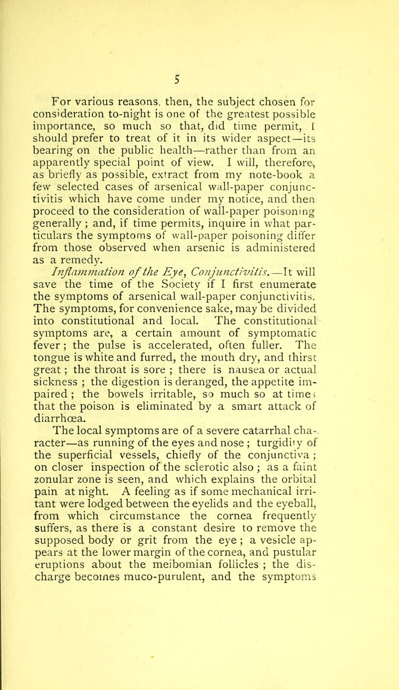 For various reasons, then, the subject chosen for consideration to-night is one of the greatest possible importance, so much so that, did time permit,. I should prefer to treat of it in its wider aspect—its bearing on the public health—rather than from an apparently special point of view. I will, therefore, as briefly as possible, extract from my note-book a few selected cases of arsenical wall-paper conjunc- tivitis which have come under my notice, and then proceed to the consideration of wall-paper poisoning generally ; and, if time permits, inquire in what par- ticulars the symptoms of wall-paper poisoning differ from those observed when arsenic is administered as a remedy. Infla7nmatio7i of the Eye^ Conjimctivitis,—It will save the time of the Society if I first enumerate the symptoms of arsenical wall-paper conjunctivitis. The symptoms, for convenience sake, may be divided into constitutional and local. The constitutional symptoms are, a certain amount of symptomatic fever; the pulse is accelerated, often fuller. The tongue is white and furred, the mouth dry, and thirst great; the throat is sore ; there is nausea or actual sickness ; the digestion is deranged, the appetite im- paired; the bowels irritable, so much so at timei that the poison is eliminated by a smart attack of diarrhoea. The local symptoms are of a severe catarrhal cha-- racter—as running of the eyes and nose ; turgidiry of the superficial vessels, chiefly of the conjunctiva ; on closer inspection of the sclerotic also ; as a faint zonular zone is seen, and which explains the orbital pain at night. A feeling as if some mechanical irri- tant were lodged between the eyelids and the eyeball, from which circumstance the cornea frequently suffers, as there is a constant desire to remove the supposed body or grit from the eye ; a vesicle ap- pears at the lower margin of the cornea, and pustular eruptions about the meibomian follicles ; the dis- charge becomes muco-purulent, and the symptoms