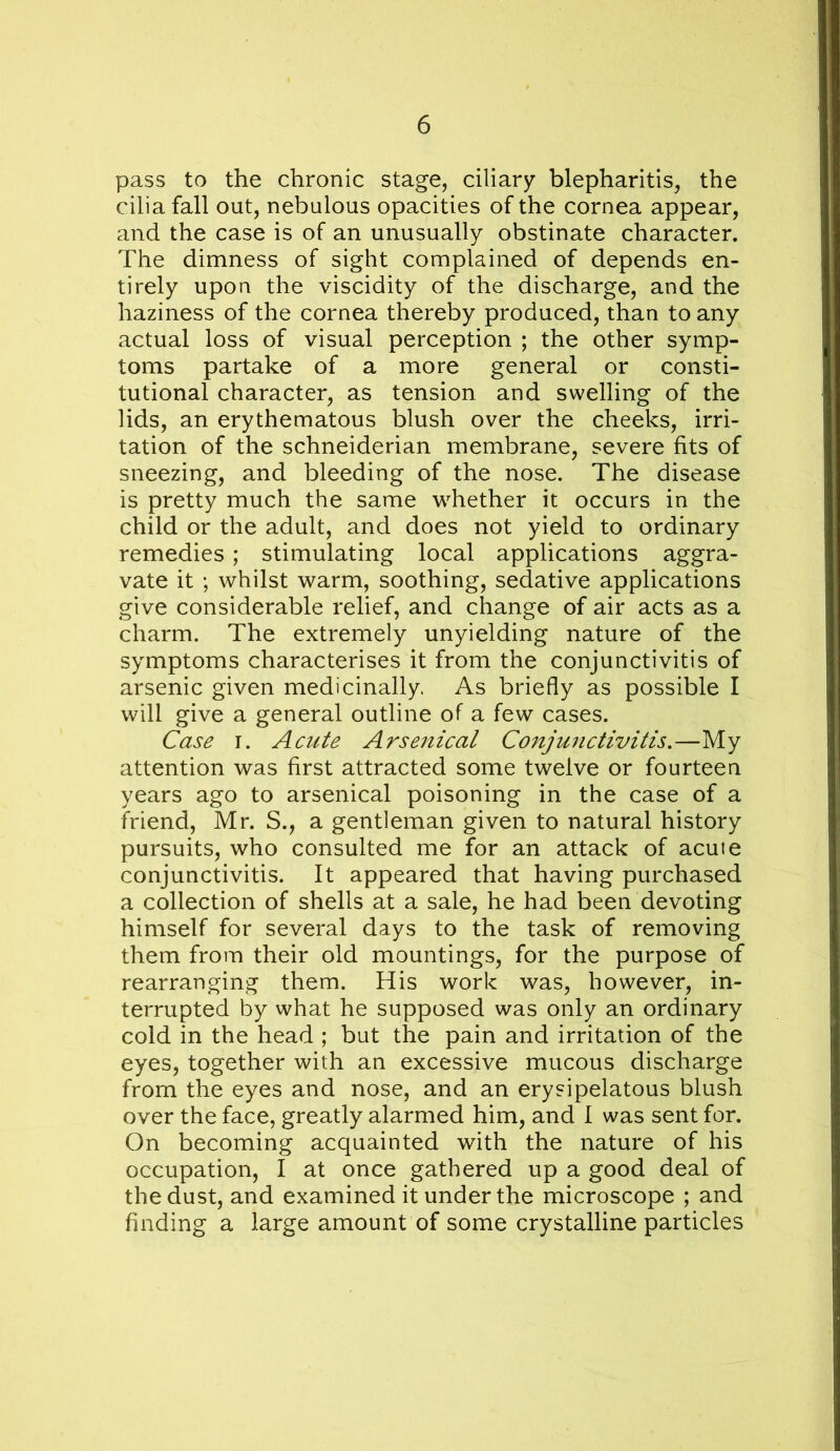 pass to the chronic stage, ciliary blepharitis, the cilia fall out, nebulous opacities of the cornea appear, and the case is of an unusually obstinate character. The dimness of sight complained of depends en- tirely upon the viscidity of the discharge, and the haziness of the cornea thereby produced, than to any actual loss of visual perception ; the other symp- toms partake of a more general or consti- tutional character, as tension and swelling of the lids, an erythematous blush over the cheeks, irri- tation of the Schneiderian membrane, severe fits of sneezing, and bleeding of the nose. The disease is pretty much the same whether it occurs in the child or the adult, and does not yield to ordinary remedies; stimulating local applications aggra- vate it ; whilst warm, soothing, sedative applications give considerable relief, and change of air acts as a charm. The extremely unyielding nature of the symptoms characterises it from the conjunctivitis of arsenic given medicinally As briefly as possible I will give a general outline of a few cases. Case I. Acute Arsenical Conjunctivitis,—My attention was first attracted some twelve or fourteen years ago to arsenical poisoning in the case of a friend, Mr. S., a gentleman given to natural history pursuits, who consulted me for an attack of acute conjunctivitis. It appeared that having purchased a collection of shells at a sale, he had been devoting himself for several days to the task of removing them from their old mountings, for the purpose of rearranging them. His work was, however, in- terrupted by what he supposed was only an ordinary cold in the head ; but the pain and irritation of the eyes, together with an excessive mucous discharge from the eyes and nose, and an erysipelatous blush over the face, greatly alarmed him, and I was sent for. On becoming acquainted with the nature of his occupation, I at once gathered up a good deal of the dust, and examined it under the microscope ; and finding a large amount of some crystalline particles