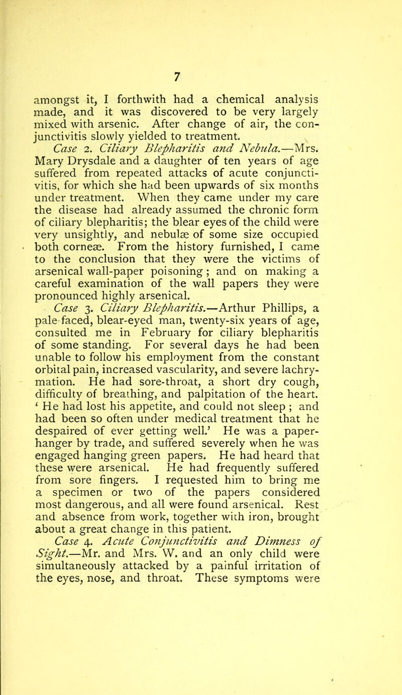 amongst it, I forthwith had a chemical analysis made, and it was discovered to be very largely mixed with arsenic. After change of air, the con- junctivitis slowly yielded to treatment. Case 2. Ciliary Blepharitis and Nebula.—^Mrs. Mary Drysdale and a daughter of ten years of age suffered from repeated attacks of acute conjuncti- vitis, for which she had been upwards of six months under treatment. When they came under my care the disease had already assumed the chronic form of ciliary blepharitis; the blear eyes of the child were very unsightly, and nebulae of some size occupied both corneae. From the history furnished, I came to the conclusion that they were the victims of arsenical wall-paper poisoning ; and on making a careful examination of the wall papers they were pronounced highly arsenical. Case 3. Ciliary Blepharitis.—Arthur Phillips, a pale-faced, blear-eyed man, twenty-six years of age, consulted me in February for ciliary blepharitis of some standing. For several days he had been unable to follow his employment from the constant orbital pain, increased vascularity, and severe lachry- mation. He had sore-throat, a short dry cough, difficulty of breathing, and palpitation of the heart. ^ He had lost his appetite, and could not sleep ; and had been so often under medical treatment that he despaired of ever getting well.’ He was a paper- hanger by trade, and suffered severely when he was engaged hanging green papers. He had heard that these were arsenical. He had frequently suffered from sore fingers. I requested him to bring me a specimen or two of the papers considered most dangerous, and all were found arsenical. Rest and absence from work, together with iron, brought about a great change in this patient. Case 4. Acute Conjunctivitis a?id Dimness of Sight.—Mr. and Mrs. W. and an only child were simultaneously attacked by a painful irritation of the eyes, nose, and throat. These symptoms were