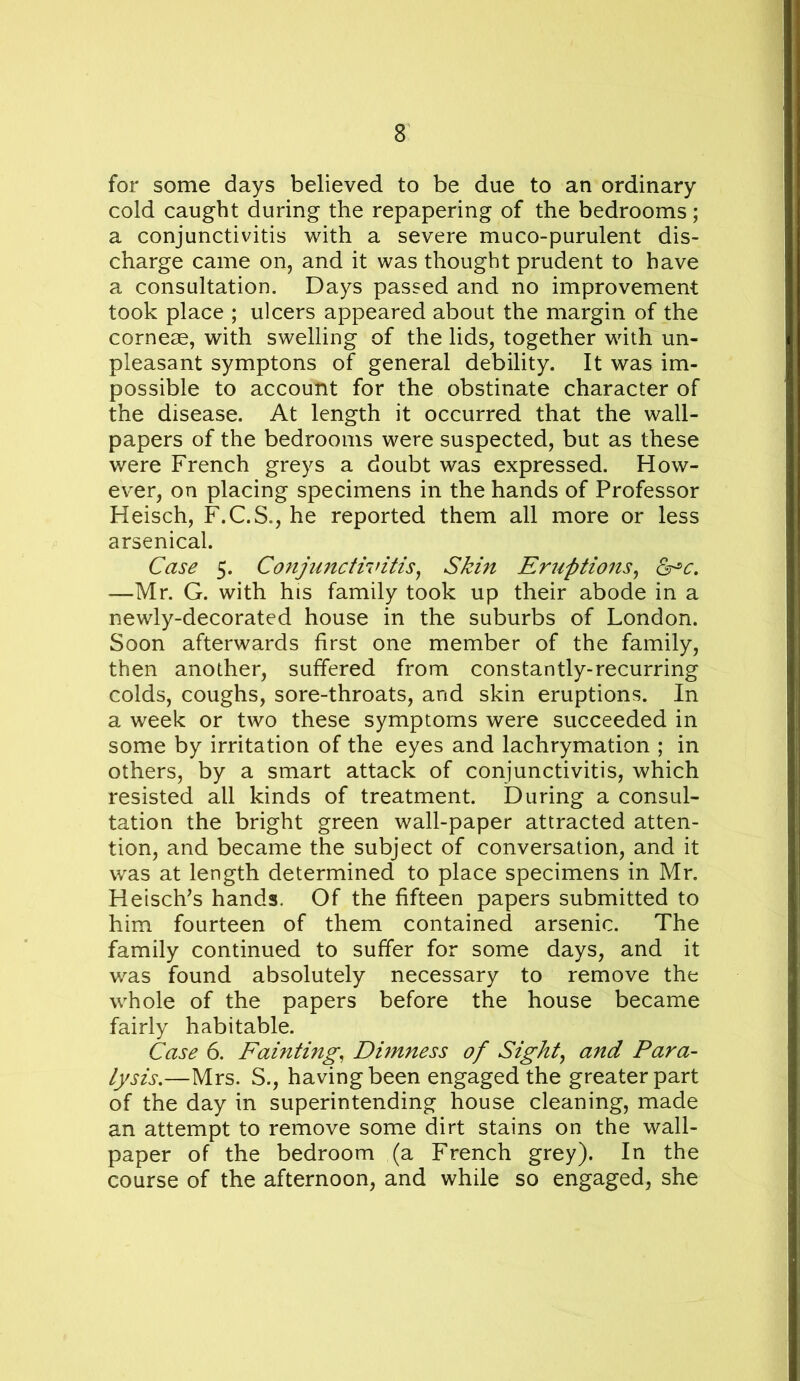 for some days believed to be due to an ordinary cold caught during the repapering of the bedrooms; a conjunctivitis with a severe muco-purulent dis- charge came on, and it was thought prudent to have a consultation. Days passed and no improvement took place ; ulcers appeared about the margin of the corneae, with swelling of the lids, together with un- pleasant symptons of general debility. It was im- possible to account for the obstinate character of the disease. At length it occurred that the wall- papers of the bedrooms were suspected, but as these were French greys a doubt was expressed. How- ever, on placing specimens in the hands of Professor Heisch, F.C.S., he reported them all more or less arsenical. Case 5. Conjunctivitis^ Skin Eruptions^ —Mr. G. with his family took up their abode in a newly-decorated house in the suburbs of London. Soon afterwards first one member of the family, then another, suffered from constantly-recurring colds, coughs, sore-throats, and skin eruptions. In a week or two these symptoms were succeeded in some by irritation of the eyes and lachrymation ; in others, by a smart attack of conjunctivitis, which resisted all kinds of treatment. During a consul- tation the bright green wall-paper attracted atten- tion, and became the subject of conversation, and it was at length determined to place specimens in Mr. Heisch^s hands. Of the fifteen papers submitted to him fourteen of them contained arsenic. The family continued to suffer for some days, and it was found absolutely necessary to remove the whole of the papers before the house became fairly habitable. Case 6. Fainting, Dimness of Sights and Para- lysis,—Mrs. S., having been engaged the greater part of the day in superintending house cleaning, made an attempt to remove some dirt stains on the wall- paper of the bedroom (a French grey). In the course of the afternoon, and while so engaged, she