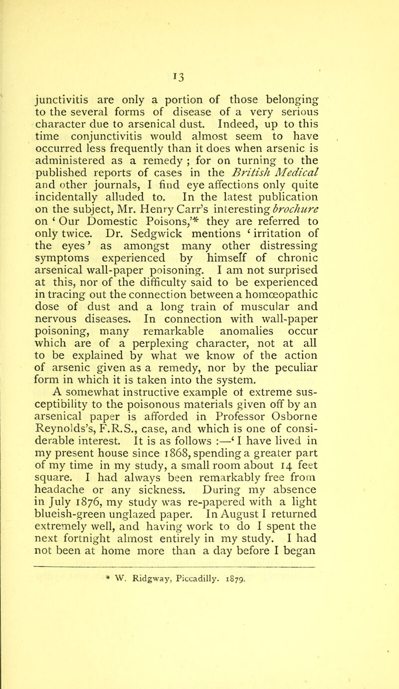 junctivitis are only a portion of those belonging to the several forms of disease of a very serious character due to arsenical dust. Indeed, up to this time conjunctivitis would almost seem to have occurred less frequently than it does when arsenic is administered as a remedy ; for on turning to the published reports of cases in the British Medical and other journals, I find eye affections only quite incidentally alluded to. In the latest publication on the subject, Mr. Henry Carr’s interesting on ^ Our Domestic Poisons,’’^ they are referred to only twice. Dr. Sedgwick mentions ^ irritation of the eyes' as amongst many other distressing symptoms experienced by himself of chronic arsenical wall-paper poisoning. I am not surprised at this, nor of the difficulty said to be experienced in tracing out the connection between a homoeopathic dose of dust and a long train of muscular and nervous diseases. In connection with wall-paper poisoning, many remarkable anomalies occur which are of a perplexing character, not at all to be explained by what we know of the action of arsenic given as a remedy, nor by the peculiar form in which it is taken into the system. A somewhat instructive example of extreme sus- ceptibility to the poisonous materials given off by an arsenical paper is afforded in Professor Osborne Reynolds’s, F.R.S., case, and which is one of consi- derable interest. It is as follows :—‘ I have lived in my present house since 1868, spending a greater part of my time in my study, a small room about 14 feet square. I had always been remarkably free from headache or any sickness. During my absence in July 1876, my study was re-papered with a light blueish-green unglazed paper. In August I returned extremely well, and having work to do I spent the next fortnight almost entirely in my study. I had not been at home more than a day before I began W, Ridgway, Piccadilly. 1879.