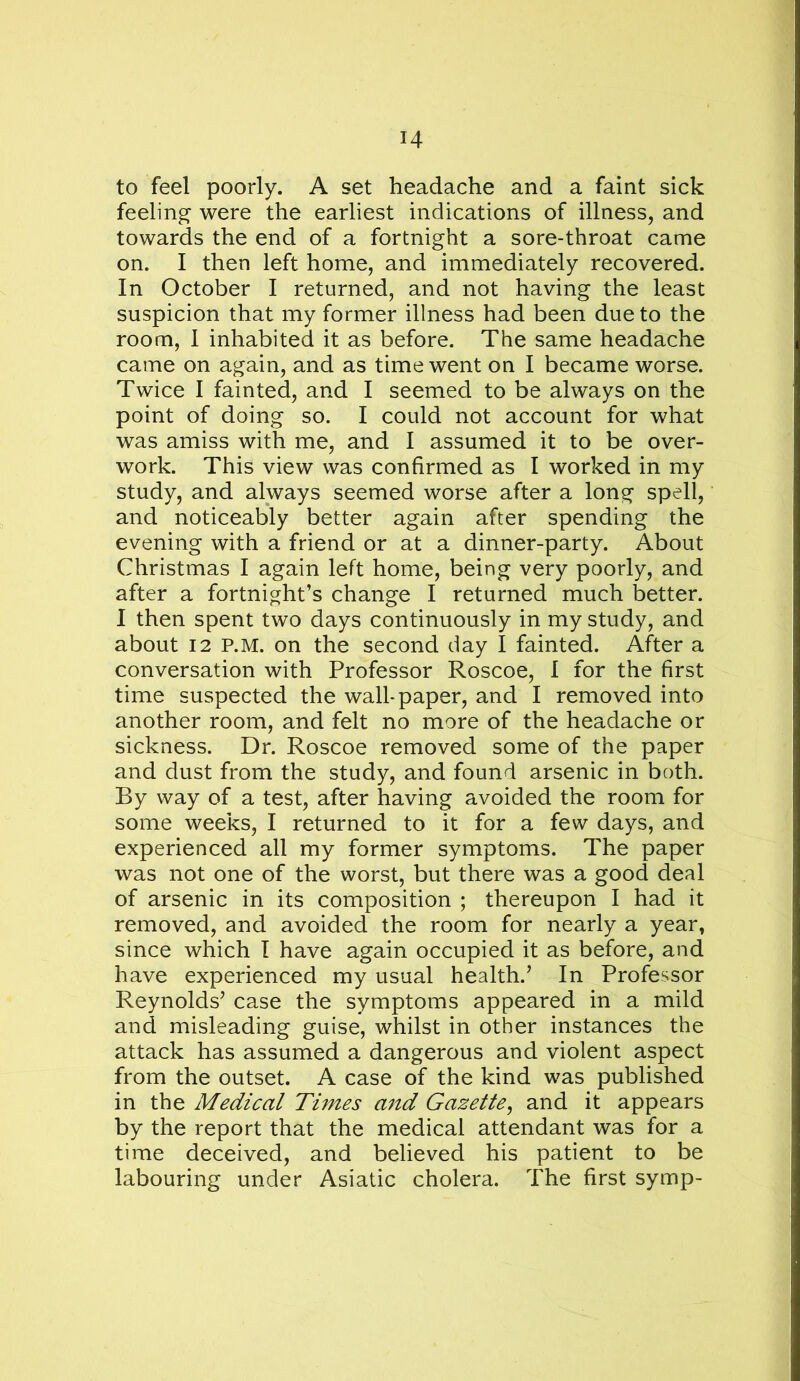 to feel poorly. A set headache and a faint sick feeling were the earliest indications of illness, and towards the end of a fortnight a sore-throat came on. I then left home, and immediately recovered. In October I returned, and not having the least suspicion that my former illness had been due to the room, I inhabited it as before. The same headache came on again, and as time went on I became worse. Twice I fainted, and I seemed to be always on the point of doing so. I could not account for what was amiss with me, and I assumed it to be over- work. This view was confirmed as I worked in my study, and always seemed worse after a long spell, and noticeably better again after spending the evening with a friend or at a dinner-party. About Christmas I again left home, being very poorly, and after a fortnight’s change I returned much better. I then spent two days continuously in my study, and about 12 P.M. on the second day I fainted. After a conversation with Professor Roscoe, I for the first time suspected the wall-paper, and I removed into another room, and felt no more of the headache or sickness. Dr. Roscoe removed some of the paper and dust from the study, and found arsenic in both. By way of a test, after having avoided the room for some weeks, I returned to it for a few days, and experienced all my former symptoms. The paper was not one of the worst, but there was a good deal of arsenic in its composition ; thereupon I had it removed, and avoided the room for nearly a year, since which T have again occupied it as before, and have experienced my usual health.’ In Professor Reynolds’ case the symptoms appeared in a mild and misleading guise, whilst in other instances the attack has assumed a dangerous and violent aspect from the outset. A case of the kind was published in the Medical Times and Gazette^ and it appears by the report that the medical attendant was for a time deceived, and believed his patient to be labouring under Asiatic cholera. The first symp-