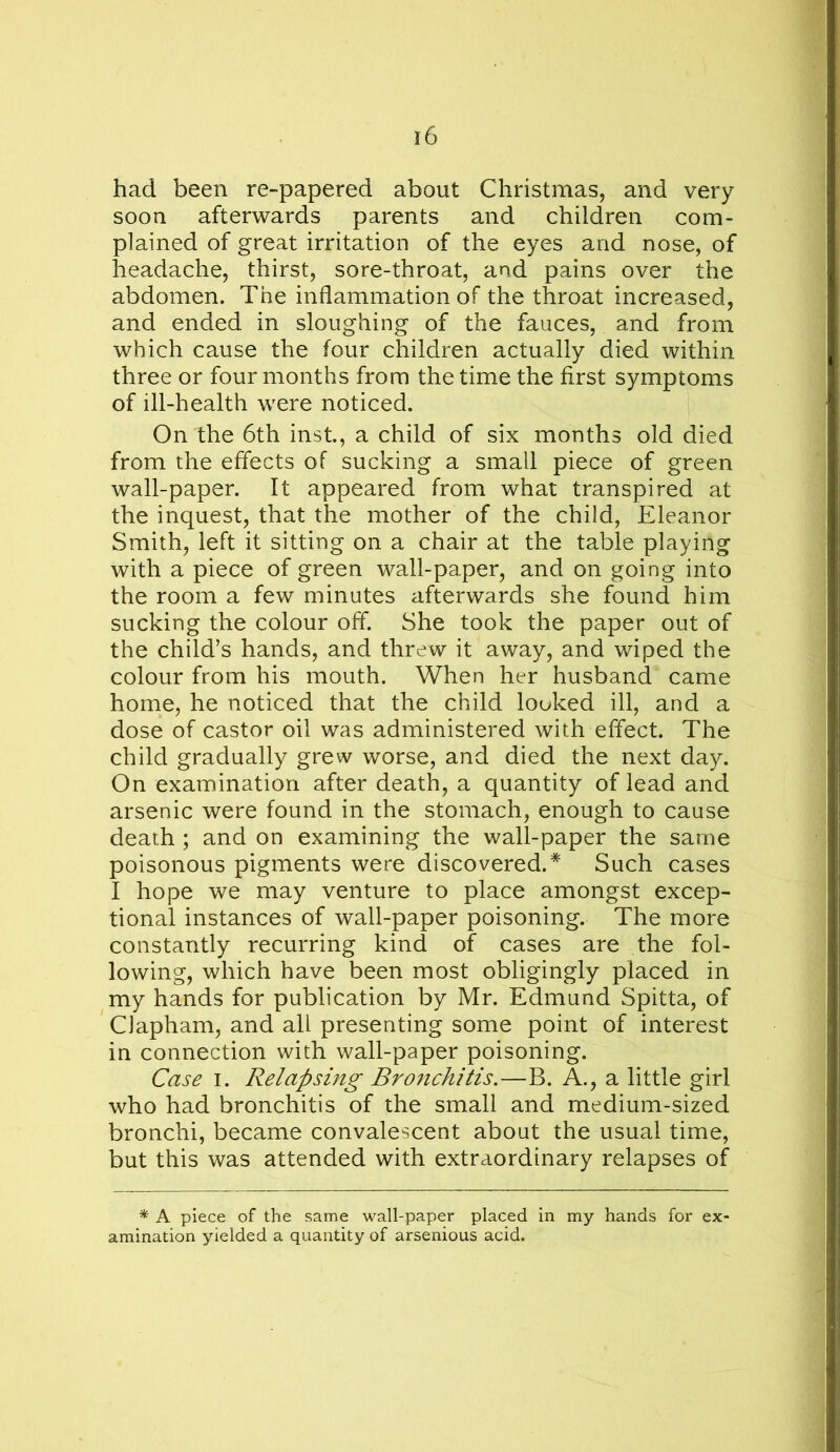 had been re-papered about Christmas, and very soon afterwards parents and children com- plained of great irritation of the eyes and nose, of headache, thirst, sore-throat, and pains over the abdomen. The inflammation of the throat increased, and ended in sloughing of the fauces, and from which cause the four children actually died within three or four months from the time the first symptoms of ill-health were noticed. On the 6th inst, a child of six months old died from the effects of sucking a small piece of green wall-paper. It appeared from what transpired at the inquest, that the mother of the child, Eleanor Smith, left it sitting on a chair at the table playing with a piece of green wall-paper, and on going into the room a few minutes afterwards she found him sucking the colour off. She took the paper out of the child’s hands, and threw it away, and wiped the colour from his mouth. When her husband came home, he noticed that the child looked ill, and a dose of castor oil was administered with effect. The child gradually grew worse, and died the next day. On examination after death, a quantity of lead and arsenic were found in the stomach, enough to cause death ; and on examining the wall-paper the same poisonous pigments were discovered.* Such cases I hope we may venture to place amongst excep- tional instances of wall-paper poisoning. The more constantly recurring kind of cases are the fol- lowing, which have been most obligingly placed in my hands for publication by Mr. Edmund Spitta, of Clapham, and all presenting some point of interest in connection with wall-paper poisoning. Case I. Relapsing Bronchitis.—B. A., a little girl who had bronchitis of the small and medium-sized bronchi, became convalescent about the usual time, but this was attended with extraordinary relapses of * A piece of the same wall-paper placed in my hands for ex- amination yielded a quantity of arsenious acid.