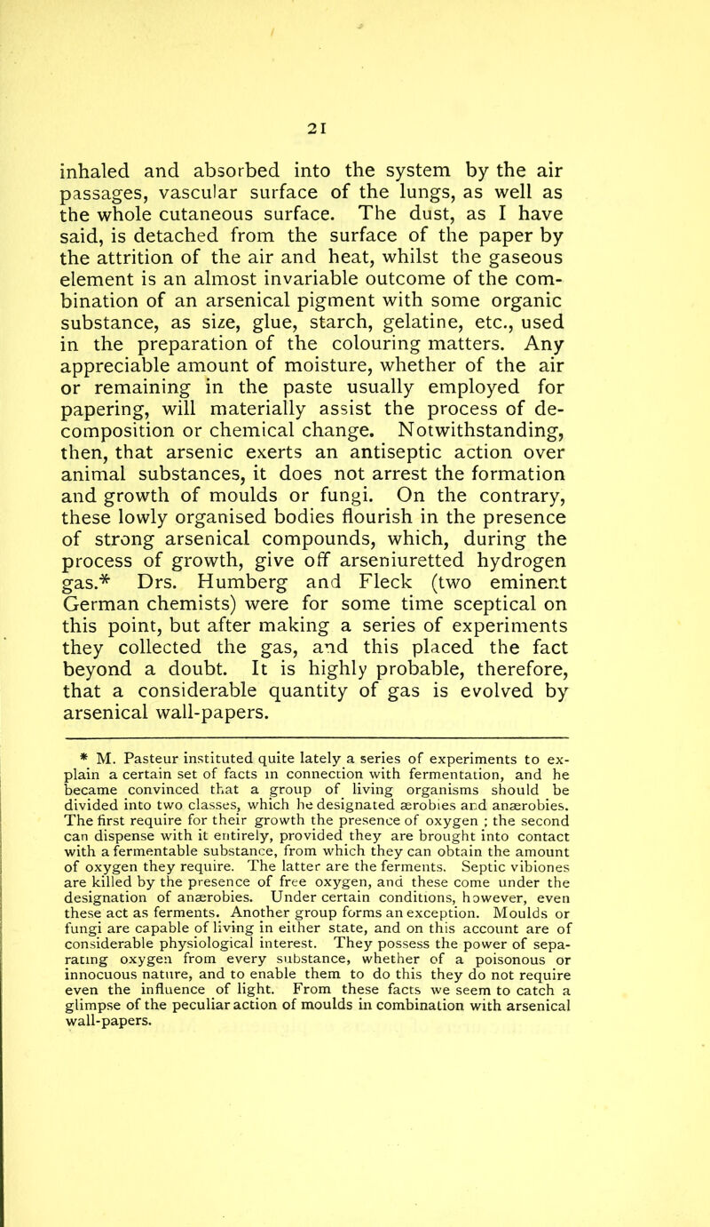 inhaled and absorbed into the system by the air passages, vascular surface of the lungs, as well as the whole cutaneous surface. The dust, as I have said, is detached from the surface of the paper by the attrition of the air and heat, whilst the gaseous element is an almost invariable outcome of the com- bination of an arsenical pigment with some organic substance, as size, glue, starch, gelatine, etc., used in the preparation of the colouring matters. Any appreciable amount of moisture, whether of the air or remaining in the paste usually employed for papering, will materially assist the process of de- composition or chemical change. Notwithstanding, then, that arsenic exerts an antiseptic action over animal substances, it does not arrest the formation and growth of moulds or fungi. On the contrary, these lowly organised bodies flourish in the presence of strong arsenical compounds, which, during the process of growth, give off arseniuretted hydrogen gas.* Drs. Humberg and Fleck (two eminent German chemists) were for some time sceptical on this point, but after making a series of experiments they collected the gas, and this placed the fact beyond a doubt. It is highly probable, therefore, that a considerable quantity of gas is evolved by arsenical wall-papers. ♦ M. Pasteur instituted quite lately a series of experiments to ex- plain a certain set of facts in connection with fermentation, and he became convinced that a group of living organisms should be divided into two classes, which he designated aerobies and anaerobies. The first require for their growth the presence of oxygen ; the second can dispense with it entirely, provided they are brought into contact with a fermentable substance, from which they can obtain the amount of oxygen they require. The latter are the ferments. Septic vibiones are killed by the presence of free oxygen, and these come under the designation of anaerobies. Under certain conditions, however, even these act as ferments. Another group forms an exception. Moulds or fungi are capable of living in either state, and on this account are of considerable physiological interest. They possess the power of sepa- rating oxygen from every substance, whether of a poisonous or innocuous nature, and to enable them to do this they do not require even the influence of light. From these facts we seem to catch a glimpse of the peculiar action of moulds in combination with arsenical wall-papers.