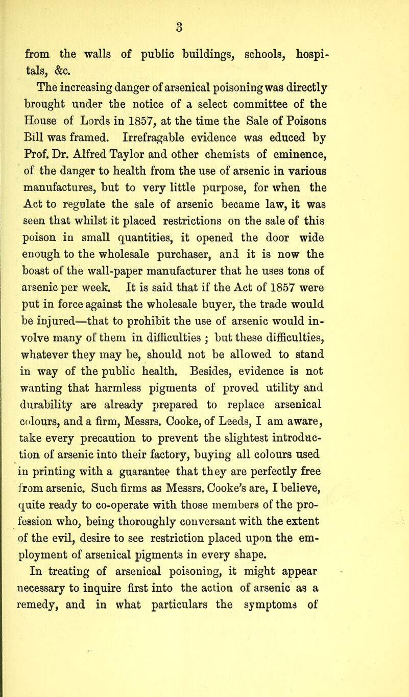 from the walls of public buildings, schools, hospi- tals, &c. The increasing danger of arsenical poisoning was directly brought under the notice of a select committee of the House of Lords in 1857, at the time the Sale of Poisons Bill was framed. Irrefragable evidence was educed by Prof. Dr. Alfred Taylor and other chemists of eminence, of the danger to health from the use of arsenic in various manufactures, but to very little purpose, for when the Act to regulate the sale of arsenic became law, it was seen that whilst it placed restrictions on the sale of this poison in small quantities, it opened the door wide enough to the wholesale purchaser, and it is now the boast of the wall-paper manufacturer that he uses tons of arsenic per week. It is said that if the Act of 1857 were put in force against the wholesale buyer, the trade would be injured—that to prohibit the use of arsenic would in- volve many of them in difficulties ; but these difficulties, whatever they may be, should not be allowed to stand in way of the public health. Besides, evidence is not wanting that harmless pigments of proved utility and durability are already prepared to replace arsenical colours, and a firm, Messrs. Cooke, of Leeds, I am aware, take every precaution to prevent the slightest introduc- tion of arsenic into their factory, buying all colours used in printing with a guarantee that they are perfectly free from arsenic. Such firms as Messrs. Cooke’s are, I believe, quite ready to co-operate with those members of the pro- fession who, being thoroughly conversant with the extent of the evil, desire to see restriction placed upon the em- ployment of arsenical pigments in every shape. In treating of arsenical poisoning, it might appear necessary to inquire first into the action of arsenic as a remedy, and in what particulars the symptoms of