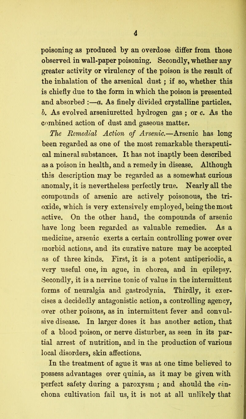 poisoning as produced by an overdose differ from those observed in wall-paper poisoning. Secondly, whether any greater activity or virulency of the poison is the result of the inhalation of the arsenical dust; if so, whether this is chiefly due to the form in which the poison is presented and absorbed :—a. As finely divided crystalline particles, b. As evolved arseniuretted hydrogen gas ; or c. As the combined action of dust and gaseous matter. The Remedial Action of Arsenic.—Arsenic has long been regarded as one of the most remarkable; therapeuti- cal mineral substances. It has not inaptly been described as a poison in health, and a remedy in disease. Although this description may be regarded as a somewhat curious anomaly, it is nevertheless perfectly true. Nearly all the compounds of arsenic are actively poisonous, the tri- oxide, which is very extensively employed, being the most active. On the other hand, the compounds of arsenic have long been regarded as valuable remedies. As a medicine, arsenic exerts a certain controlling power over morbid actions, and its curative nature may be accepted as of three kinds. First, it is a potent antiperiodic, a very useful one, in ague, in chorea, and in epilepsy. Secondly, it is a nervine tonic of value in the intermittent forms of neuralgia and gastrodynia. Thirdly, it exer- cises a decidedly antagonistic action, a controlling agency, over other poisons, as in intermittent fever and convul- sive disease. In larger doses it has another action, that of a blood poison, or nerve disturber, as seen in its par- tial arrest of nutrition, and in the production of various local disorders, skin affections. In the treatment of ague it was at one time believed to possess advantages over quinia, as it may be given with perfect safety during a paroxysm ; and should the cin- chona cultivation fail us, it is not at all unlikely that