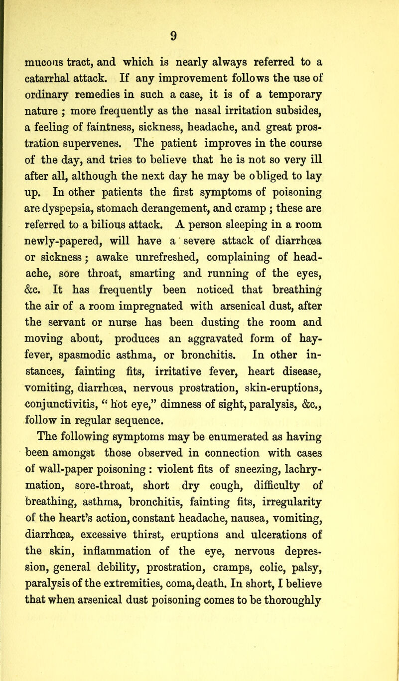 mucous tract, and which is nearly always referred to a catarrhal attack. If any improvement follows the use of ordinary remedies in such a case, it is of a temporary nature ; more frequently as the nasal irritation subsides, a feeling of faintness, sickness, headache, and great pros- tration supervenes. The patient improves in the course of the day, and tries to believe that he is not so very ill after all, although the next day he may be obliged to lay up. In other patients the first symptoms of poisoning are dyspepsia, stomach derangement, and cramp; these are referred to a bilious attack. A person sleeping in a room newly-papered, will have a severe attack of diarrhoea or sickness; awake unrefreshed, complaining of head- ache, sore throat, smarting and running of the eyes, &c. It has frequently been noticed that breathing the air of a room impregnated with arsenical dust, after the servant or nurse has been dusting the room and moving about, produces an aggravated form of hay- fever, spasmodic asthma, or bronchitis. In other in- stances, fainting fits, irritative fever, heart disease, vomiting, diarrhoea, nervous prostration, skin-eruptions, conjunctivitis, “ hot eye,” dimness of sight, paralysis, &c., follow in regular sequence. The following symptoms may be enumerated as having been amongst those observed in connection with cases of wall-paper poisoning : violent fits of sneezing, lachry- mation, sore-throat, short dry cough, difficulty of breathing, asthma, bronchitis, fainting fits, irregularity of the hearts action, constant headache, nausea, vomiting, diarrhoea, excessive thirst, eruptions and ulcerations of the skin, inflammation of the eye, nervous depres- sion, general debility, prostration, cramps, colic, palsy, paralysis of the extremities, coma, death. In short, I believe that when arsenical dust poisoning comes to be thoroughly