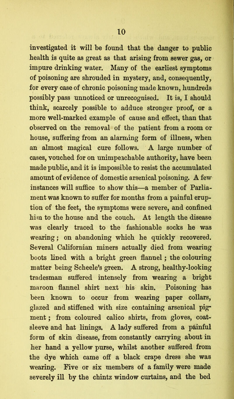 investigated it will be found that the danger to public health is quite as great as that arising from sewer gas, or impure drinking water. Many of the earliest symptoms of poisoning are shrouded in mystery, and, consequently, for every case of chronic poisoning made known, hundreds possibly pass unnoticed or unrecognised. It is, I should think, scarcely possible to adduce stronger proof, or a more well-marked example of cause and effect, than that observed on the removal of the patient from a room or house, suffering from an alarming form of illness, when an almost magical cure follows. A large number of cases, vouched for on unimpeachable authority, have been made public, and it is impossible to resist the accumulated amount of evidence of domestic arsenical poisoning. A few instances will suffice to show this—a member of Parlia- ment was known to suffer for months from a painful erup- tion of the feet, the symptoms were severe, and confined him to the house and the couch. At length the disease was clearly traced to the fashionable socks he was wearing; on abandoning which he quickly recovered. Several Californian miners actually died from wearing boots lined with a bright green flannel; the colouring matter being Scheele’s green. A strong, healthy-looking tradesman suffered intensely from wearing a bright maroon flannel shirt next his skin. Poisoning has been known to occur from wearing paper collars, glazed and stiffened with size containing arsenical pig- ment ; from coloured calico shirts, from gloves, coat- sleeve and hat linings. A lady suffered from a painful form of skin disease, from constantly carrying about in her hand a yellow purse, whilst another suffered from the dye which came off a black crape dress she was wearing. Five or six members of a family were made severely ill by the chintz window curtains, and the bed