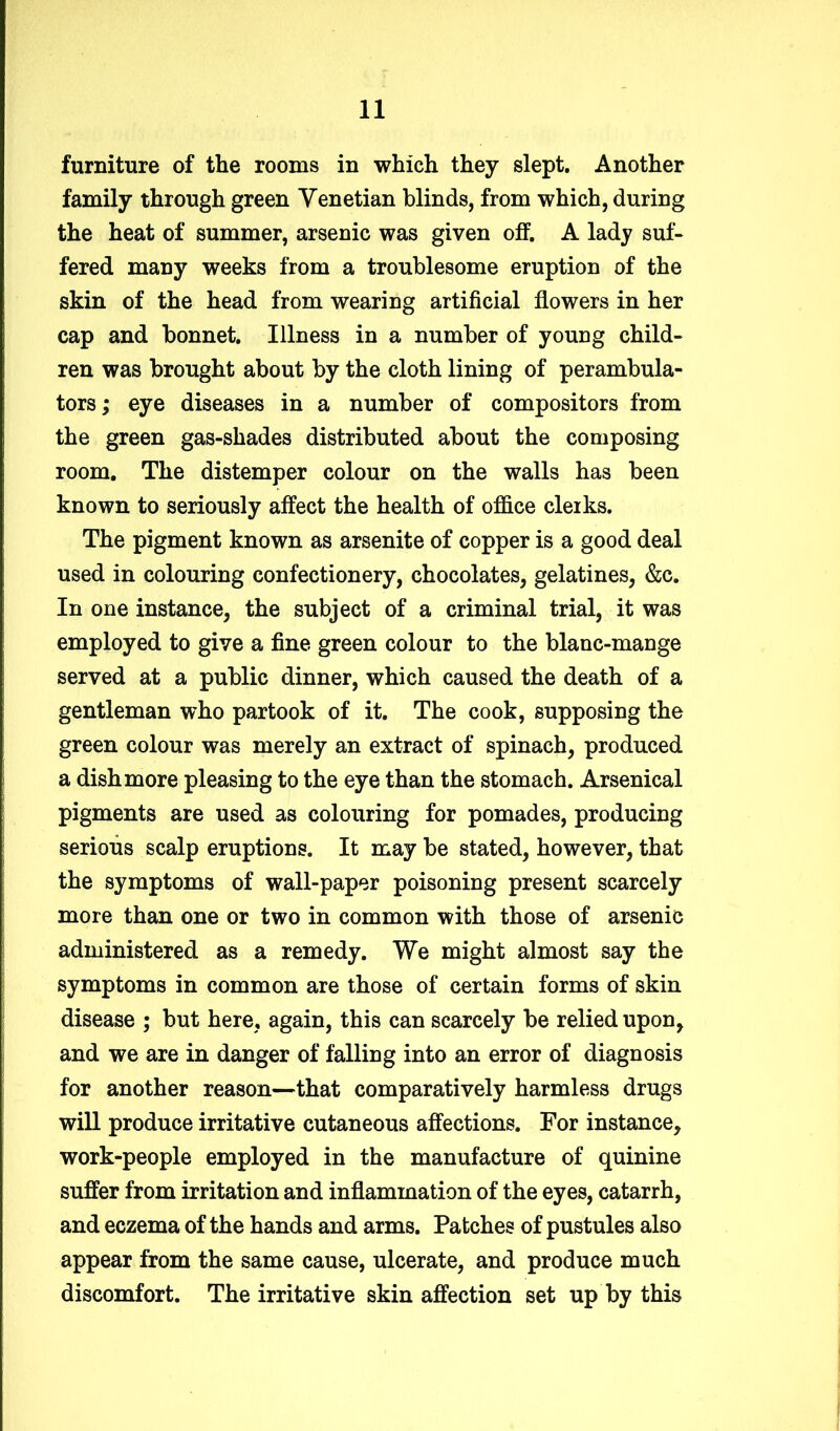 furniture of the rooms in which they slept. Another family through green Venetian blinds, from which, during the heat of summer, arsenic was given off. A lady suf- fered many weeks from a troublesome eruption of the skin of the head from wearing artificial flowers in her cap and bonnet. Illness in a number of young child- ren was brought about by the cloth lining of perambula- tors ; eye diseases in a number of compositors from the green gas-shades distributed about the composing room. The distemper colour on the walls has been known to seriously affect the health of office cleiks. The pigment known as arsenite of copper is a good deal used in colouring confectionery, chocolates, gelatines, &c. In one instance, the subject of a criminal trial, it was employed to give a fine green colour to the blanc-mange served at a public dinner, which caused the death of a gentleman who partook of it. The cook, supposing the green colour was merely an extract of spinach, produced a dish more pleasing to the eye than the stomach. Arsenical pigments are used as colouring for pomades, producing serious scalp eruptions. It may be stated, however, that the symptoms of wall-paper poisoning present scarcely more than one or two in common with those of arsenic administered as a remedy. We might almost say the symptoms in common are those of certain forms of skin disease ; but here, again, this can scarcely be relied upon, and we are in danger of falling into an error of diagnosis for another reason—that comparatively harmless drugs will produce irritative cutaneous affections. For instance, work-people employed in the manufacture of quinine suffer from irritation and inflammation of the eyes, catarrh, and eczema of the hands and arms. Patches of pustules also appear from the same cause, ulcerate, and produce much discomfort. The irritative skin affection set up by this