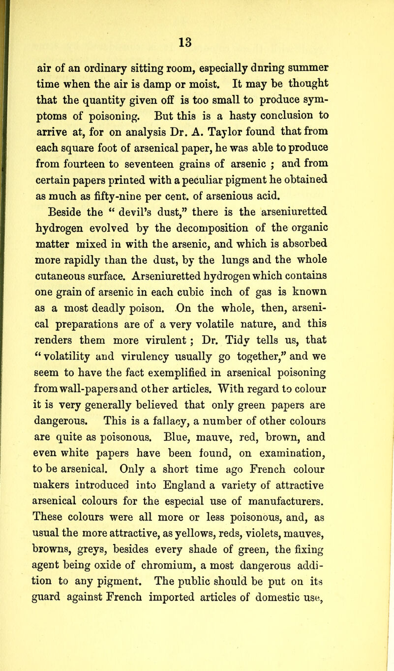 air of an ordinary sitting room, especially dnring summer time when the air is damp or moist. It may be thought that the quantity given off is too small to produce sym- ptoms of poisoning. But this is a hasty conclusion to arrive at, for on analysis Dr. A. Taylor found that from each square foot of arsenical paper, he was able to produce from fourteen to seventeen grains of arsenic ; and from certain papers printed with a peculiar pigment he obtained as much as fifty-nine per cent, of arsenious acid. Beside the “ devil’s dust,” there is the arseniuretted hydrogen evolved by the decomposition of the organic matter mixed in with the arsenic, and which is absorbed more rapidly than the dust, by the lungs and the whole cutaneous surface. Arseniuretted hydrogen which contains one grain of arsenic in each cubic inch of gas is known as a most deadly poison. On the whole, then, arseni- cal preparations are of a very volatile nature, and this renders them more virulent; Dr. Tidy tells us, that “ volatility and virulency usually go together,” and we seem to have the fact exemplified in arsenical poisoning from wall-papers and other articles. With regard to colour it is very generally believed that only green papers are dangerous. This is a fallacy, a number of other colours are quite as poisonous. Blue, mauve, red, brown, and even white papers have been found, on examination, to be arsenical. Only a short time ago French colour makers introduced into England a variety of attractive arsenical colours for the especial use of manufacturers. These colours were all more or less poisonous, and, as usual the more attractive, as yellows, reds, violets, mauves, browns, greys, besides every shade of green, the fixing agent being oxide of chromium, a most dangerous addi- tion to any pigment. The public should be put on its guard against French imported articles of domestic use,