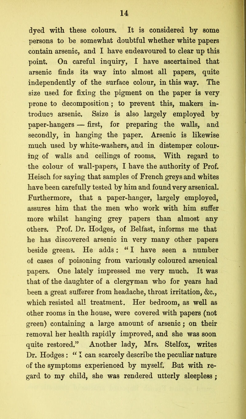 dyed with these colours. It is considered by some persons to be somewhat doubtful whether white papers contain arsenic, and I have endeavoured to clear up this point. On careful inquiry, I have ascertained that arsenic finds its way into almost all papers, quite independently of the surface colour, in this way. The size used for fixing the pigment on the paper is very prone to decomposition; to prevent this, makers in- troduce arsenic. Ssize is also largely employed by paper-hangers — first, for preparing the walls, and secondly, in hanging the paper. Arsenic is likewise much used by white-washers, and in distemper colour- ing of walls and ceilings of rooms. With regard to the colour of wall-papers, I have the authority of Prof. Heisch for saying that samples of French greys and whites have been carefully tested by him and found very arsenical. Furthermore, that a paper-hanger, largely employed, assures him that the men who work with him suffer more whilst hanging grey papers than almost any others. Prof. Dr. Hodges, of Belfast, informs me that he has discovered arsenic in very many other papers beside greens. He adds: “ I have seen a number of cases of poisoning from variously coloured arsenical papers. One lately impressed me very much. It was that of the daughter of a clergyman who for years had been a great sufferer from headache, throat irritation, &c., which resisted all treatment. Her bedroom, as well as other rooms in the house, were covered with papers (not green) containing a large amount of arsenic; on their removal her health rapidly improved, and she was soon quite restored.” Another lady, Mrs. Stelfox, writes Dr. Hodges : “ I can scarcely describe the peculiar nature of the symptoms experienced by myself. But with re- gard to my child, she was rendered utterly sleepless ;