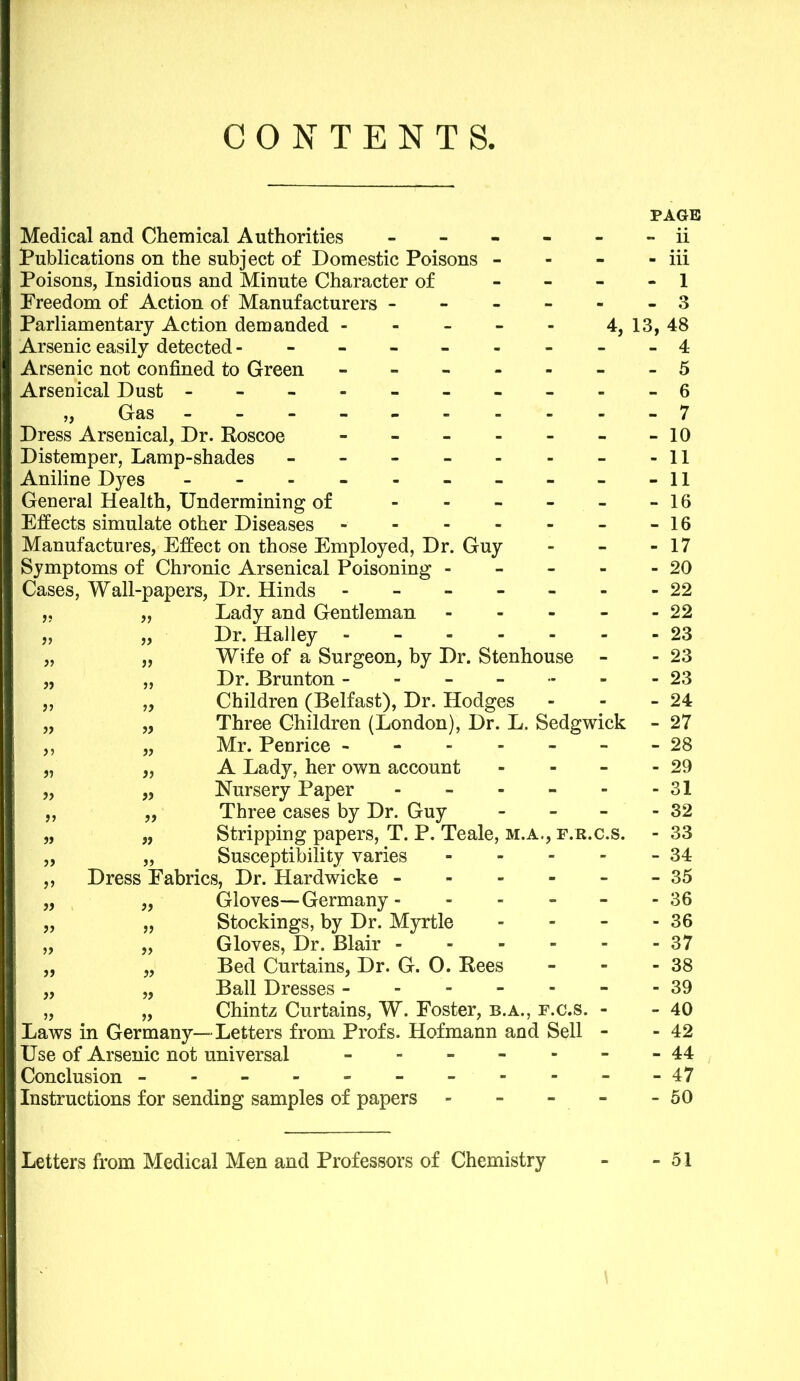 CONTENTS, Medical and Chemical Authorities - Publications on the subject of Domestic Poisons - Poisons, Insidious and Minute Character of - Freedom of Action of Manufacturers - Parliamentary Action demanded - Arsenic easily detected ------- Arsenic not confined to Green - - - - - Arsenical Dust - -- -- -- - „ Gas - Dress Arsenical, Dr. Roscoe - Distemper, Lamp-shades ------ Aniline Dyes - -- -- -- - General Health, Undermining of - Effects simulate other Diseases - Manufactures, Effect on those Employed, Dr. Guy Symptoms of Chronic Arsenical Poisoning - Cases, Wall-papers, Dr. Hinds - - - - „ „ Lady and Gentleman - „ „ Dr. Halley ----- „ „ Wife of a Surgeon, by Dr. Stenhouse „ „ Dr. Brunton - - - „ „ Children (Belfast), Dr. Hodges „ „ Three Children (London), Dr. L. Sedgwick ,, „ Mr. Penrice ------ „ „ A Lady, her own account - „ „ Nursery Paper - „ „ Three cases by Dr. Guy - „ „ Stripping papers, T. P. Teale, m.a., f.r.c.s. „ „ Susceptibility varies - „ Dress Fabrics, Dr. Hardwicke - „ „ Gloves—Germany - - „ „ Stockings, by Dr. Myrtle „ „ Gloves, Dr. Blair „ „ Bed Curtains, Dr. G. O. Rees „ „ Ball Dresses ------ „ „ Chintz Curtains, W. Foster, b.a., f.c.s. - Laws in Germany—Letters from Profs. Hofmann and Sell - Use of Arsenic not universal ------ Conclusion ---------- Instructions for sending samples of papers - - - - PAGE - ii - iii - 1 - 3 13, 48 - 4 - 5 - 6 - 7 - 10 - 11 - 11 - 16 - 16 - 17 - 20 - 22 - 22 - 23 - 23 - 23 - 24 27 28 29 31 32 33 34 35 36 36 37 38 39 40 42 44 ■ 47 50 Letters from Medical Men and Professors of Chemistry 51 \