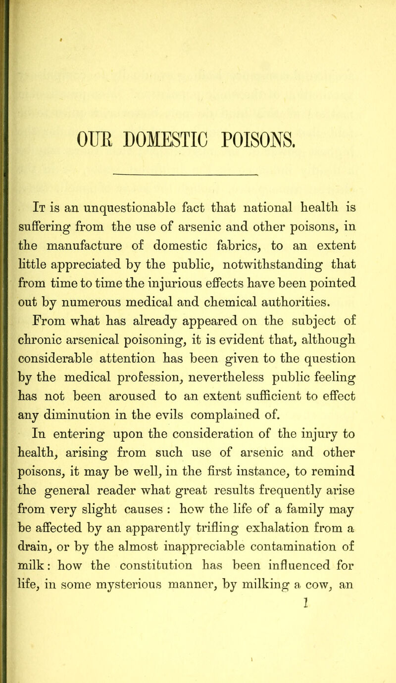 OITK DOMESTIC POISONS. It is an unquestionable fact that national health is suffering from the use of arsenic and other poisons, in the manufacture of domestic fabrics, to an extent little appreciated by the public, notwithstanding that from time to time the injurious effects have been pointed out by numerous medical and chemical authorities. From what has already appeared on the subject of chronic arsenical poisoning, it is evident that, although considerable attention has been given to the question by the medical profession, nevertheless public feeling has not been aroused to an extent sufficient to effect any diminution in the evils complained of. In entering upon the consideration of the injury to health, arising from such use of arsenic and other poisons, it may be well, in the first instance, to remind the general reader what great results frequently arise from very slight causes : how the life of a family may be affected by an apparently trifling exhalation from a drain, or by the almost inappreciable contamination of milk: how the constitution has been influenced for life, in some mysterious manner, by milking a cow, an