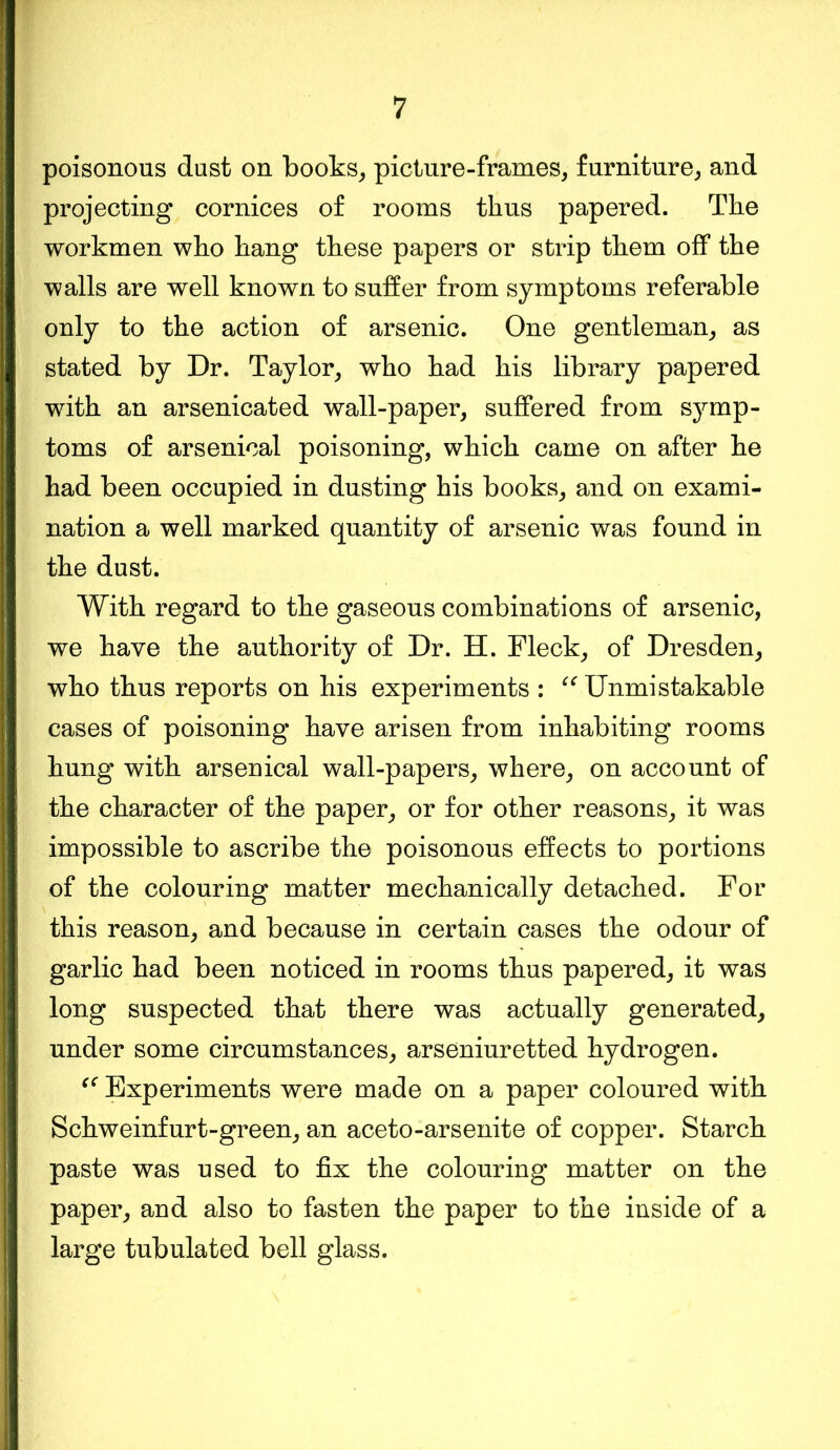 poisonous dust on books, picture-frames, furniture, and projecting cornices of rooms thus papered. The workmen who hang these papers or strip them off the walls are well known to suffer from symptoms referable only to the action of arsenic. One gentleman, as stated by Dr. Taylor, who had his library papered with an arsenicated wall-paper, suffered from symp- toms of arsenical poisoning, which came on after he had been occupied in dusting his books, and on exami- nation a well marked quantity of arsenic was found in the dust. With regard to the gaseous combinations of arsenic, we have the authority of Dr. H. Fleck, of Dresden, who thus reports on his experiments : “Unmistakable cases of poisoning have arisen from inhabiting rooms hung with arsenical wall-papers, where, on account of the character of the paper, or for other reasons, it was impossible to ascribe the poisonous effects to portions of the colouring matter mechanically detached. For this reason, and because in certain cases the odour of garlic had been noticed in rooms thus papered, it was long suspected that there was actually generated, under some circumstances, arseniuretted hydrogen. “ Experiments were made on a paper coloured with Schweinfurt-green, an aceto-arsenite of copper. Starch paste was used to fix the colouring matter on the paper, and also to fasten the paper to the inside of a large tubulated bell glass.