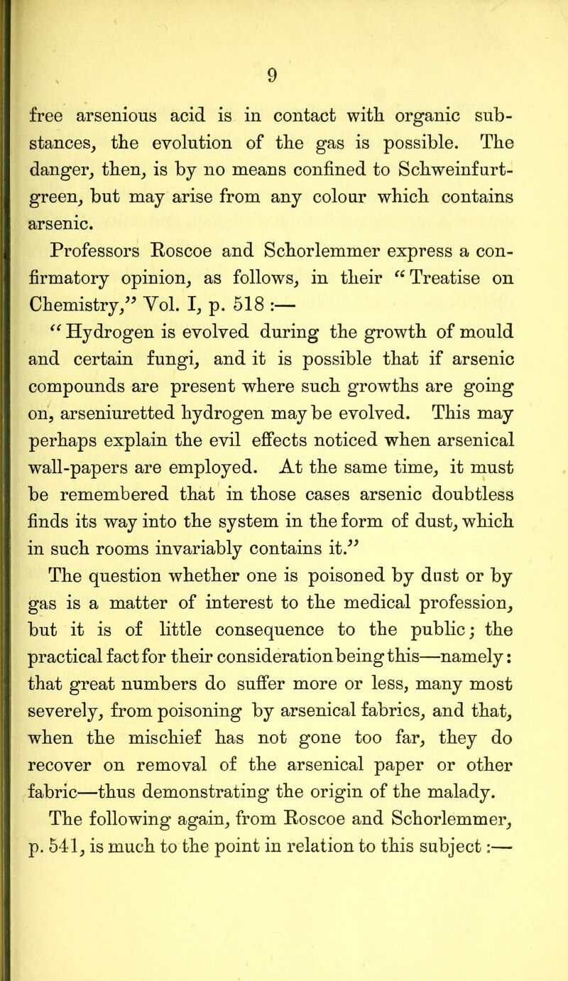 free arsenious acid is in contact with, organic sub- stances, the evolution of the gas is possible. The danger, then, is by no means confined to Schweinfurt- green, but may arise from any colour which contains arsenic. Professors Roscoe and Schorlemmer express a con- firmatory opinion, as follows, in their “Treatise on Chemistry,” Yol. I, p. 518 :— “ Hydrogen is evolved during the growth of mould and certain fungi, and it is possible that if arsenic compounds are present where such growths are going on, arseniuretted hydrogen maybe evolved. This may perhaps explain the evil effects noticed when arsenical wall-papers are employed. At the same time, it must be remembered that in those cases arsenic doubtless finds its way into the system in the form of dust, which in such rooms invariably contains it.” The question whether one is poisoned by dnst or by gas is a matter of interest to the medical profession, but it is of little consequence to the public; the practical fact for their consideration being this—namely: that great numbers do suffer more or less, many most severely, from poisoning by arsenical fabrics, and that, when the mischief has not gone too far, they do recover on removal of the arsenical paper or other fabric—thus demonstrating the origin of the malady. The following again, from Roscoe and Schorlemmer, p. 541, is much to the point in relation to this subject:—