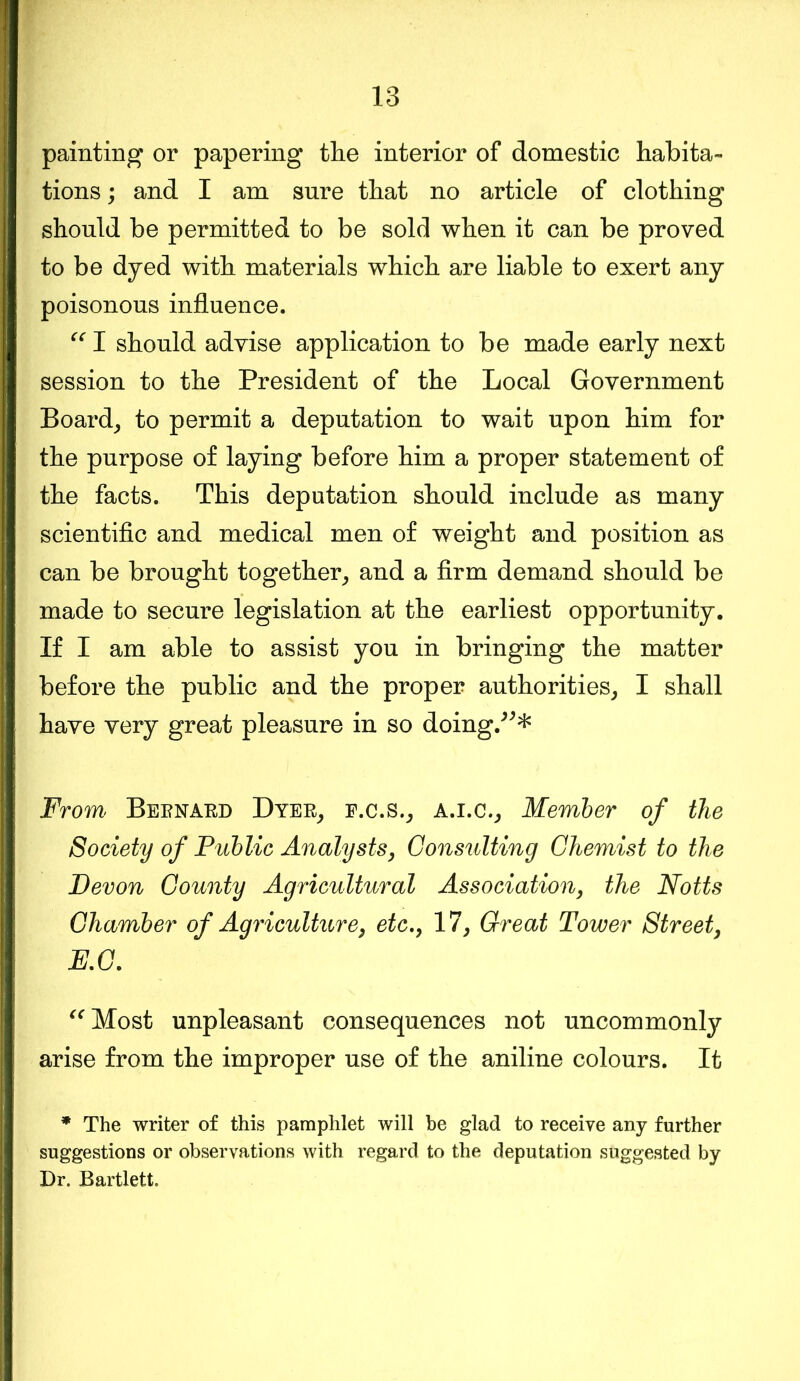 painting or papering the interior of domestic habita- tions ; and I am sure that no article of clothing should be permitted to be sold when it can be proved to be dyed with materials which are liable to exert any poisonous influence. “ I should advise application to be made early next session to the President of the Local Government Board, to permit a deputation to wait upon him for the purpose of laying before him a proper statement of the facts. This deputation should include as many scientific and medical men of weight and position as can be brought together, and a firm demand should be made to secure legislation at the earliest opportunity. If I am able to assist you in bringing the matter before the public and the proper authorities, I shall have very great pleasure in so doing/* ** From Bernard Dyer, f.c.s., a.i.c.. Member of the Society of Public Analysts, Consulting Chemist to the Devon County Agricultural Association, the Notts Chamber of Agriculture, etc., 17, Great Tower Street, E.C. “Most unpleasant consequences not uncommonly arise from the improper use of the aniline colours. It * The writer of this pamphlet will be glad to receive any further suggestions or observations with regard to the deputation suggested by Dr. Bartlett.