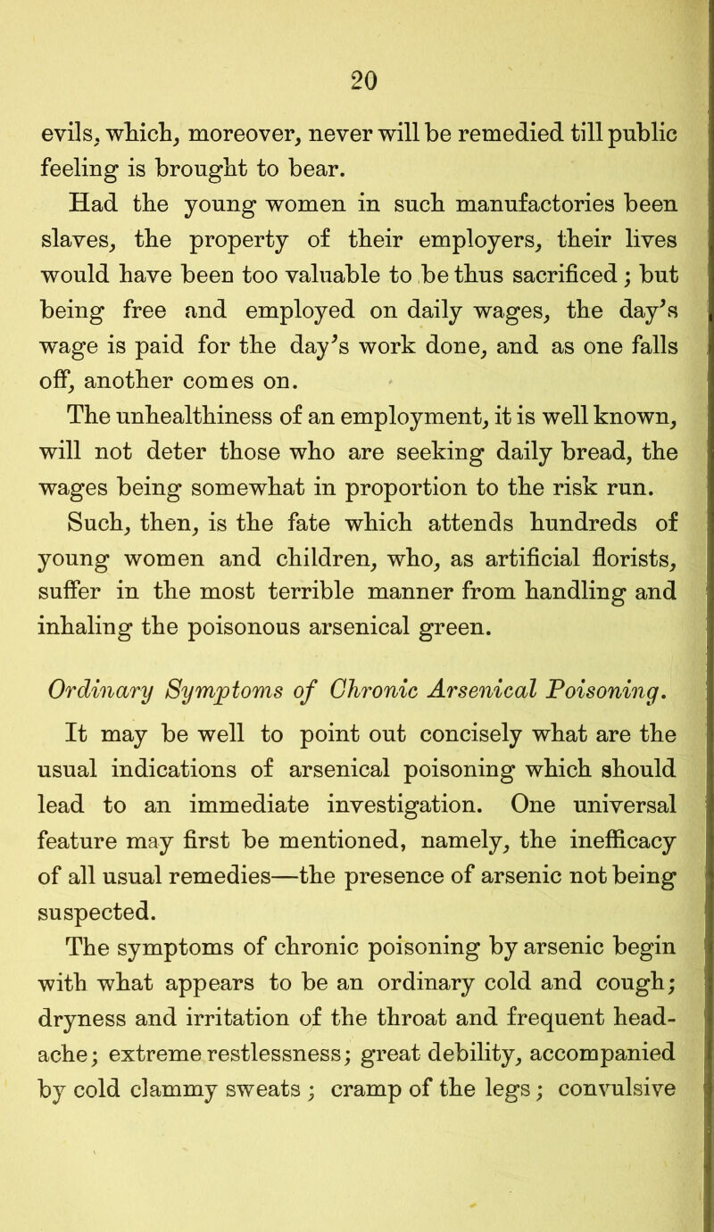 evils, which, moreover, never will be remedied till public feeling is brought to bear. Had the young women in such manufactories been slaves, the property of their employers, their lives would have been too valuable to be thus sacrificed; but being free and employed on daily wages, the day's w^age is paid for the day's work done, and as one falls off, another comes on. The unhealthiness of an employment, it is well known, will not deter those who are seeking daily bread, the wages being somewhat in proportion to the risk run. Such, then, is the fate which attends hundreds of young women and children, who, as artificial florists, suffer in the most terrible manner from handling and inhaling the poisonous arsenical green. Ordinary Symptoms of Chronic Arsenical Poisoning. It may be well to point out concisely what are the usual indications of arsenical poisoning which should lead to an immediate investigation. One universal feature may first be mentioned, namely, the inefficacy of all usual remedies—the presence of arsenic not being suspected. The symptoms of chronic poisoning by arsenic begin with what appears to be an ordinary cold and cough; dryness and irritation of the throat and frequent head- ache; extreme restlessness; great debility, accompanied by cold clammy sweats ; cramp of the legs; convulsive