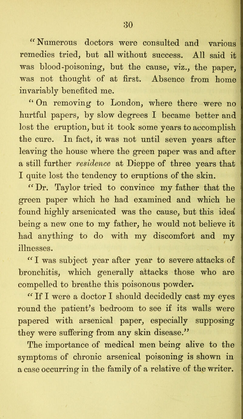 ^Numerous doctors were consulted and various remedies tried, but all without success. All said it was blood-poisoning, but the cause, viz., the paper, was not thought of at first. Absence from home invariably benefited me. “ On removing to London, where there were no hurtful papers, by slow degrees I became better and lost the eruption, but it took some years to accomplish the cure. In fact, it was not until seven years after leaving the house where the green paper was and after a still further residence at Dieppe of three years that I quite lost the tendency to eruptions of the skin. “ Dr. Taylor tried to convince my father that the green paper which he had examined and which he found highly arsenicated was the cause, but this idea being a new one to my father, he would not believe it had anything to do with my discomfort and my illnesses. I was subject year after year to severe attacks of bronchitis, which generally attacks those who are compelled to breathe this poisonous powder. “ If I were a doctor I should decidedly cast my eyes round the patient’s bedroom to see if its walls were papered with arsenical paper, especially supposing they were suffering from any skin disease.” The importance of medical men being alive to the symptoms of chronic arsenical poisoning is shown in a case occurring in the family of a relative of the writer.