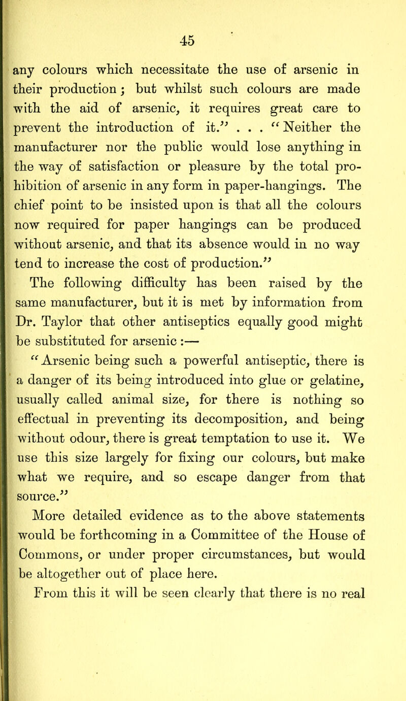 any colours which necessitate the use of arsenic in their production; but whilst such colours are made with the aid of arsenic, it requires great care to prevent the introduction of it.” . . . “ Neither the manufacturer nor the public would lose anything in the way of satisfaction or pleasure by the total pro- hibition of arsenic in any form in paper-hangings. The chief point to be insisted upon is that all the colours now required for paper hangings can be produced without arsenic, and that its absence would in no way tend to increase the cost of production.” The following difficulty has been raised by the same manufacturer, but it is met by information from Dr. Taylor that other antiseptics equally good might be substituted for arsenic :— “ Arsenic being such a powerful antiseptic, there is a danger of its being introduced into glue or gelatine, usually called animal size, for there is nothing so effectual in preventing its decomposition, and being without odour, there is great temptation to use it. We use this size largely for fixing our colours, but make what we require, and so escape danger from that source.” More detailed evidence as to the above statements would be forthcoming in a Committee of the House of Commons, or under proper circumstances, but would be altogether out of place here. From this it will be seen clearly that there is no real