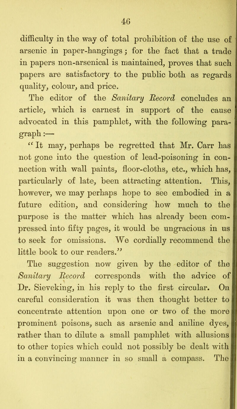 difficulty in the way of total prohibition of the use of arsenic in paper-hangings; for the fact that a trade in papers non-arsenical is maintained, proves that such papers are satisfactory to the public both as regards quality, colour, and price. The editor of the Sanitary Record concludes an article, which is earnest in support of the cause advocated in this pamphlet, with the following para- graph :— “ It may, perhaps be regretted that Mr. Carr has not gone into the question of lead-poisoning in con- nection with wall paints, floor-cloths, etc., which has, particularly of late, been attracting attention. This, however, we may perhaps hope to see embodied in a future edition, and considering how much to the purpose is the matter which has already been com- pressed into fifty pages, it would be ungracious in us to seek for omissions. We cordially recommend the little book to our readers/' The suggestion now given by the editor of the Sanitary Record corresponds with the advice of Dr. Sieveking, in his reply to the first circular. On careful consideration it was then thought better to concentrate attention upon one or two of the more prominent poisons, such as arsenic and aniline dyes, rather than to dilute a small pamphlet with allusions to other topics which could not possibly be dealt with in a convincing manner in so small a compass. The
