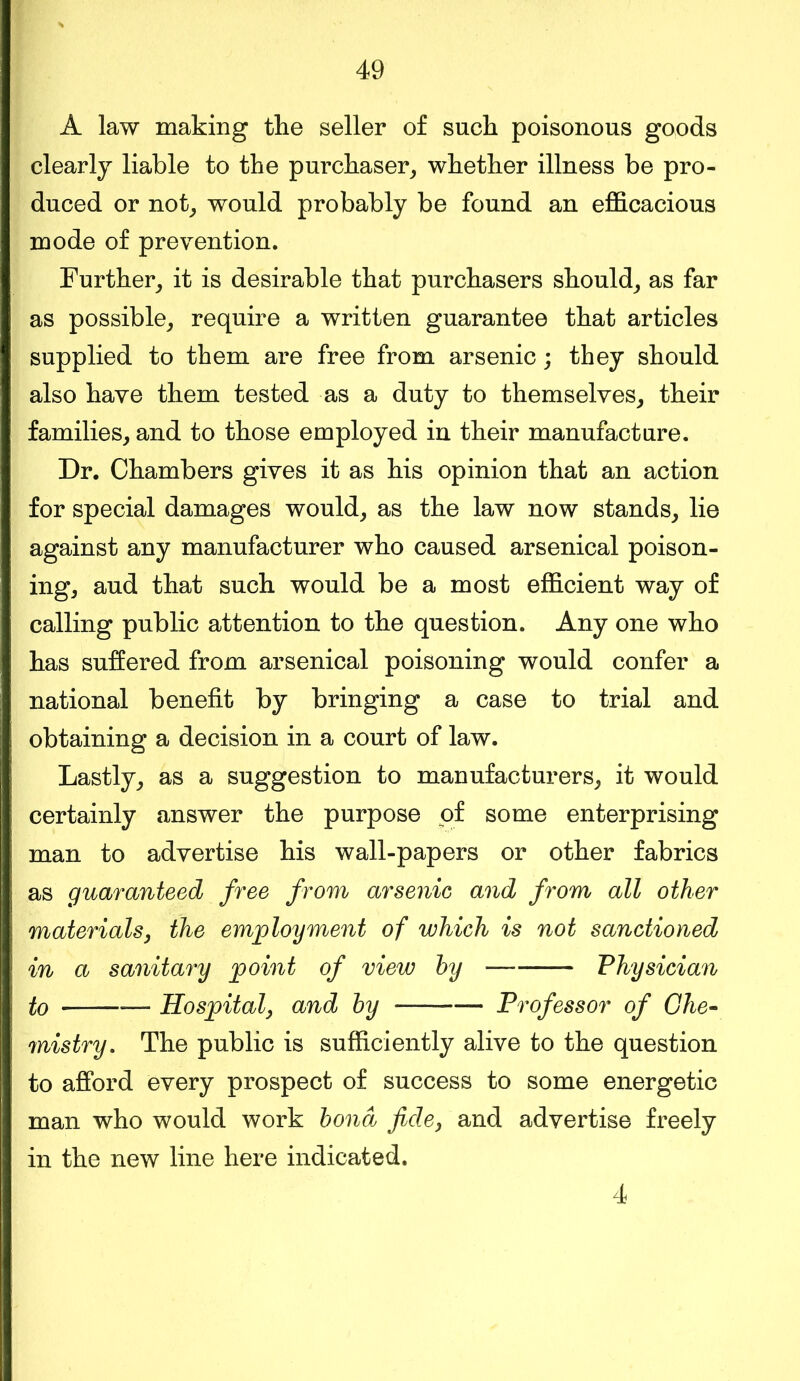 A law making the seller of such poisonous goods clearly liable to the purchaser, whether illness be pro- duced or not, would probably be found an efficacious mode of prevention. Further, it is desirable that purchasers should, as far as possible, require a written guarantee that articles supplied to them are free from arsenic; they should also have them tested as a duty to themselves, their families, and to those employed in their manufacture. Dr. Chambers gives it as his opinion that an action for special damages would, as the law now stands, lie against any manufacturer who caused arsenical poison- ing, aud that such would be a most efficient way of calling public attention to the question. Any one who has suffered from arsenical poisoning would confer a national benefit by bringing a case to trial and obtaining a decision in a court of law. Lastly, as a suggestion to manufacturers, it would certainly answer the purpose of some enterprising man to advertise his wall-papers or other fabrics as guaranteed free from arsenic and from all other materials, the employment of which is not sanctioned ] in a sanitary point of view by — Physician to — Hospital, and by — Professor of Che- mistry. The public is sufficiently alive to the question to afford every prospect of success to some energetic man who would work bond fide, and advertise freely in the new line here indicated. 4