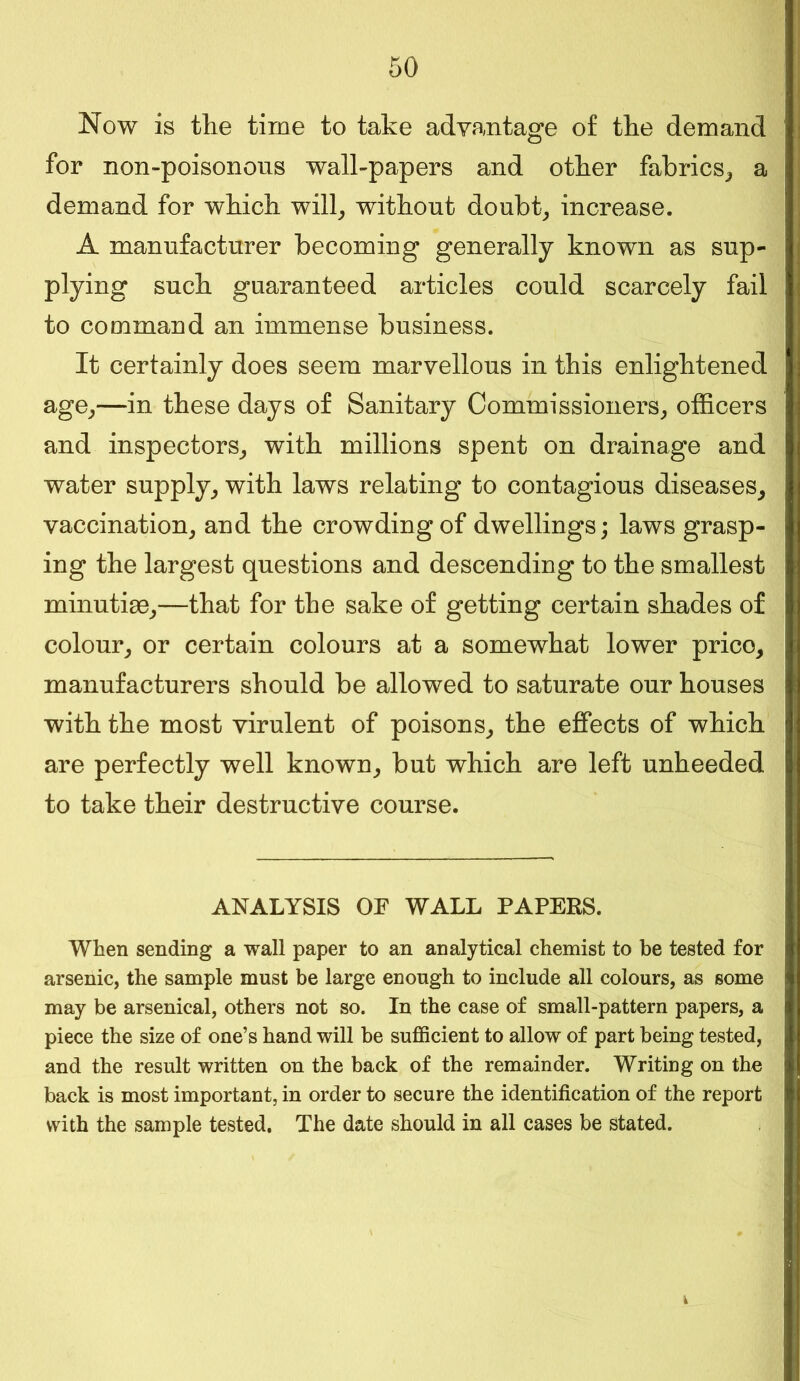 Now is the time to take advantage of the demand for non-poisonous wall-papers and other fabrics, a demand for which will, without doubt, increase. A manufacturer becoming generally known as sup- plying such guaranteed articles could scarcely fail to command an immense business. It certainly does seem marvellous in this enlightened age,—in these days of Sanitary Commissioners, officers and inspectors, with millions spent on drainage and water supply, with laws relating to contagious diseases, vaccination, and the crowding of dwellings; laws grasp- ing the largest questions and descending to the smallest minutias,—that for the sake of getting certain shades of colour, or certain colours at a somewhat lower prico, manufacturers should be allowed to saturate our houses with the most virulent of poisons, the effects of which are perfectly well known, but which are left unheeded to take their destructive course. ANALYSIS OF WALL PAPERS. When sending a wall paper to an analytical chemist to be tested for arsenic, the sample must be large enough to include all colours, as some may be arsenical, others not so. In the case of small-pattern papers, a piece the size of one’s hand will be sufficient to allow of part being tested, and the result written on the back of the remainder. Writing on the back is most important, in order to secure the identification of the report with the sample tested. The date should in all cases be stated.