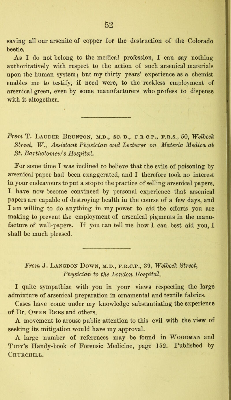 saving all our arsenite of copper for the destruction of the Colorado beetle. As I do not belong to the medical profession, I can say nothing authoritatively with respect to the action of such arsenical materials upon the human system; but my thirty years’ experience as a chemist enables me to testify, if need were, to the reckless employment of arsenical green, even by some manufacturers who profess to dispense with it altogether. From T. Lauder Brunton, m.d., sc. d., f.r c.p., f.r.s., 50, Welbeck Street, W., Assistant Physician and Lecturer on Materia Medica at St. Bartholomew's Hospital. Bor some time I was inclined to believe that the evils of poisoning by arsenical paper had been exaggerated, and I therefore took no interest in your endeavours to put a stop to the practice of selling arsenical papers. I have now become convinced by personal experience that arsenical papers are capable of destroying health in the course of a few days, and I am willing to do anything in my power to aid the efforts you are making to prevent the employment of arsenical pigments in the manu- facture of wall-papers. If you can tell me how I can best aid you, I shall be much pleased. From J. Langdon Down, m.d., f.r.c.p., 39, Welbeck Street, Physician to the London Hospital. I quite sympathize with you in your views respecting the large admixture of arsenical preparation in ornamental and textile fabrics. Cases have come under my knowledge substantiating the experience of Dr. Owen Bees and others. A movement to arouse public attention to this evil with the view of seeking its mitigation would have my approval. A large number of references may be found in Woodman and Tidy’s Handy-book of Forensic Medicine, page 152. Published by Churchill.