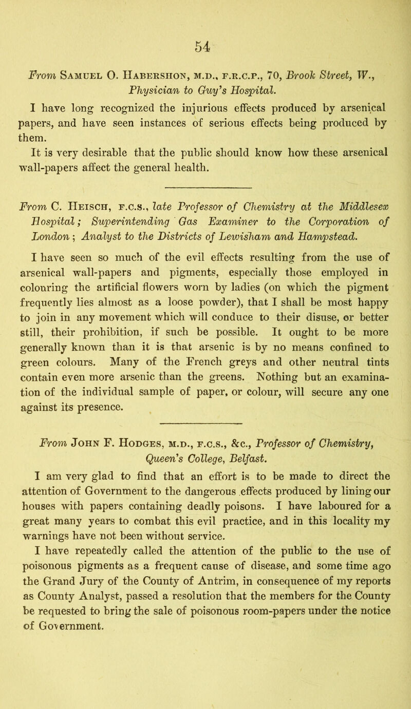 From Samuel O. Habershon, m.d., f.r.c.p., 70, Brook Street, IF., Physician to Guy’s Hospital. I have long recognized the injurious effects produced by arsenical papers, and have seen instances of serious effects being produced by them. It is very desirable that the public should know how these arsenical wall-papers affect the general health. From C. Heisch, f.c.s., late Professor of Chemistry at the Middlesex Hospital; Superintending Gas Examiner to the Corporation of London ; Analyst to the Districts of Lewisham and Hampstead. I have seen so much of the evil effects resulting from the use of arsenical wall-papers and pigments, especially those employed in colouring the artificial flowers worn by ladies (on which the pigment frequently lies almost as a loose powder), that I shall be most happy to join in any movement which will conduce to their disuse, or better still, their prohibition, if such be possible. It ought to be more generally known than it is that arsenic is by no means confined to green colours. Many of the French greys and other neutral tints contain even more arsenic than the greens. Nothing but an examina- tion of the individual sample of paper, or colour, will secure any one against its presence. From John F. Hodges, m.d., f.c.s., &c., Professor of Chemistry, Queen's College, Belfast. I am very glad to find that an effort is to be made to direct the attention of Government to the dangerous effects produced by lining our houses with papers containing deadly poisons. I have laboured for a great many years to combat this evil practice, and in this locality my warnings have not been without service. I have repeatedly called the attention of the public to the use of poisonous pigments as a frequent cause of disease, and some time ago the Grand Jury of the County of Antrim, in consequence of my reports as County Analyst, passed a resolution that the members for the County be requested to bring the sale of poisonous room-papers under the notice of Government.