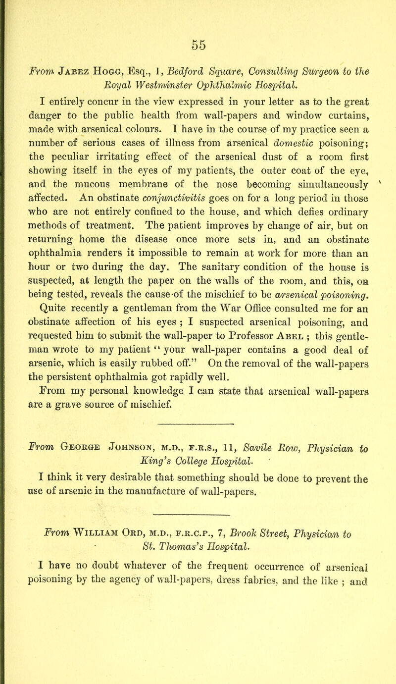 From Jabez Hogg, Esq., 1, Bedford Square, Consulting Surgeon to the Royal Westminster Ophthalmic Hospital. I entirely concur in the view expressed in your letter as to the great danger to the public health from wall-papers and window curtains, made with arsenical colours. I have in the course of my practice seen a number of serious cases of illness from arsenical domestic poisoning; the peculiar irritating effect of the arsenical dust of a room first showing itself in the eyes of my patients, the outer coat of the eye, and the mucous membrane of the nose becoming simultaneously affected. An obstinate conjunctivitis goes on for a long period in those who are not entirely confined to the house, and which defies ordinary methods of treatment. The patient improves by change of air, but on returning home the disease once more sets in, and an obstinate ophthalmia renders it impossible to remain at work for more than an hour or two during the day. The sanitary condition of the house is suspected, at length the paper on the walls of the room, and this, on being tested, reveals the cause-of the mischief to be arsenical poisoning. Quite recently a gentleman from the War Office consulted me for an obstinate affection of his eyes ; I suspected arsenical poisoning, and requested him to submit the wall-paper to Professor Abel ; this gentle- man wrote to my patient ‘ ‘ your wall-paper contains a good deal of arsenic, which is easily rubbed off.” On the removal of the wall-papers the persistent ophthalmia got rapidly well. Erom my personal knowledge I can state that arsenical wall-papers are a grave source of mischief. From George Johnson, m.d., f.r.s., 11, Savile Row, Physician to King’s College Hospital. I think it very desirable that something should be done to prevent the use of arsenic in the manufacture of wall-papers. From William Ord, m.d., f.r.c.p., 7, Brook Street, Physician to St. Thomas’s Hospital. I have no doubt whatever of the frequent occurrence of arsenical poisoning by the agency of wall-papers, dress fabrics, and the like ; and