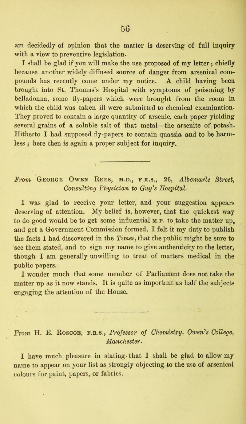 am decidedly of opinion that the matter is deserving of full inquiry with a view to preventive legislation. I shall be glad if you will make the use proposed of my letter; chiefly because another widely diffused source of danger from arsenical com- pounds has recently come under my notice. A child having been brought into St. Thomas’s Hospital with symptoms of poisoning by belladonna, some fly-papers which were brought from the room in which the child was taken ill were submitted to chemical examination. They proved to contain a large quantity of arsenic, each paper yielding several grains of a soluble salt of that metal—the arsenite of potash. Hitherto I had supposed fly-papers to contain quassia and to be harm- less ; here then is again a proper subj ect for inquiry. From George Owen Rees, m.d., f.r.s., 26, Albemarle Street, Consulting Physician to Guy’s Hospital. I was glad to receive your letter, and your suggestion appears deserving of attention. My belief is, however, that the quickest way to do good would be to get some influential m.p. to take the matter up, and get a Government Commission formed. I felt it my duty to publish the facts I had discovered in the Times, that the public might be sure to see them stated, and to sign my name to give authenticity to the letter, though I am generally unwilling to treat of matters medical in the public papers. I wonder much that some member of Parliament does not take the matter up as it now stands. It is quite as important as half the subjects engaging the attention of the House. From H. E. Roscoe, f.r.s., Professor of Chemistry, Owen’s College, Manchester. I have much pleasure in stating^ that I shall be glad to allow my name to appear on your list as strongly objecting to the use of arsenical colours for paint, papers, or fabrics.