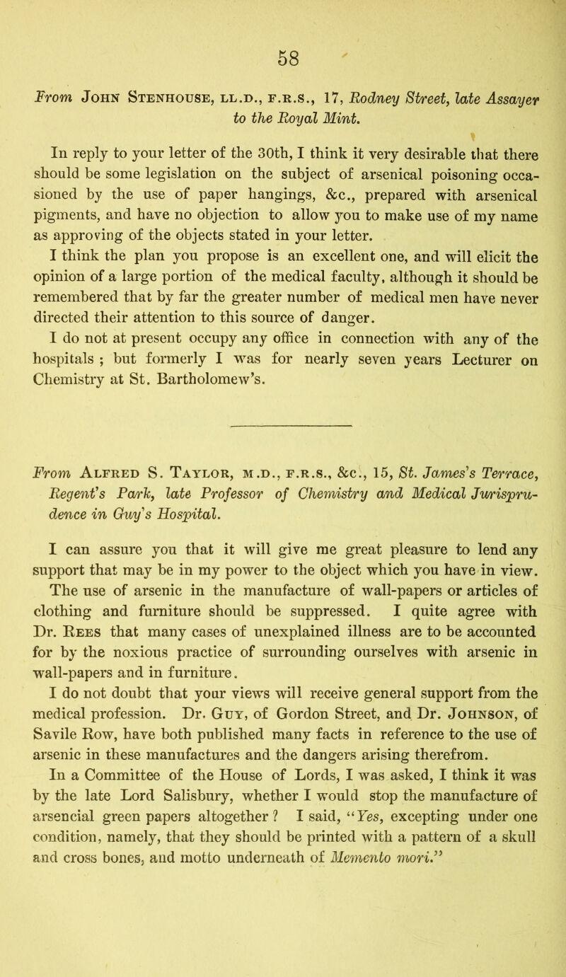 From John Stenhouse, ll.d., f.r.s., 17, Rodney Street, late Assayer to the Royal Mint. * In reply to your letter of the 30th, I think it very desirable that there should be some legislation on the subject of arsenical poisoning occa- sioned by the use of paper hangings, &c., prepared with arsenical pigments, and have no objection to allow you to make use of my name as approving of the objects stated in your letter. I think the plan you propose is an excellent one, and will elicit the opinion of a large portion of the medical faculty, although it should be remembered that by far the greater number of medical men have never directed their attention to this source of danger. I do not at present occupy any office in connection with any of the hospitals ; but formerly I was for nearly seven years Lecturer on Chemistry at St. Bartholomew’s. From Alfred S. Taylor, m.d., f.r.s., &c., 15, St. James's Terrace, Regent's Park, late Professor of Chemistry and Medical Jurispru- dence in Guy's Hospital. I can assure you that it will give me great pleasure to lend any support that may be in my power to the object which you have in view. The use of arsenic in the manufacture of wall-papers or articles of clothing and furniture should be suppressed. I quite agree with Dr. Rees that many cases of unexplained illness are to be accounted for by the noxious practice of surrounding ourselves with arsenic in wall-papers and in furniture. I do not doubt that your views will receive general support from the medical profession. Dr. Guy, of Gordon Street, and Dr. Johnson, of S a vile Row, have both published many facts in reference to the use of arsenic in these manufactures and the dangers arising therefrom. In a Committee of the House of Lords, I was asked, I think it was by the late Lord Salisbury, whether I would stop the manufacture of arsencial green papers altogether? I said, “Yes, excepting under one condition, namely, that they should be printed with a pattern of a skull and cross bones, and motto underneath of Memento mori.”