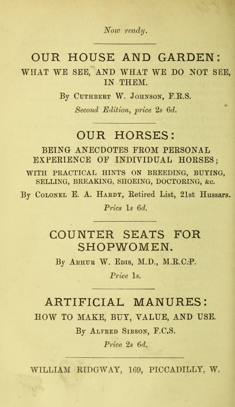 Now ready. OUR HOUSE AND GARDEN: WHAT WE SEE, AND WHAT WE DO NOT SEE, IN THEM. By Cuthbert W. Johnson, F.R.S. Second Edition, price 2s 6d. OUR HORSES: BEING ANECDOTES EROM PERSONAL EXPERIENCE OE INDIVIDUAL HORSES; WITH PRACTICAL HINTS ON BREEDING, BUYING, SELLING, BREAKING, SHOEING, DOCTORING, &c. By Colonel E. A. Hardy, Retired List, 21st Hussars. Pries Is 6d. COUNTER SEATS FOR SHOPWOMEN. By Aehur W. Edis, M.D., M.R.C.P. Price 1-5. ARTIFICIAL MANURES: HOW TO MAKE, BUT, VALUE, AND USE. By Alfred Sibson, E.C.S. Price 2s 6d. WILLIAM RIDGWAY, 169, PICCADILLY, W.