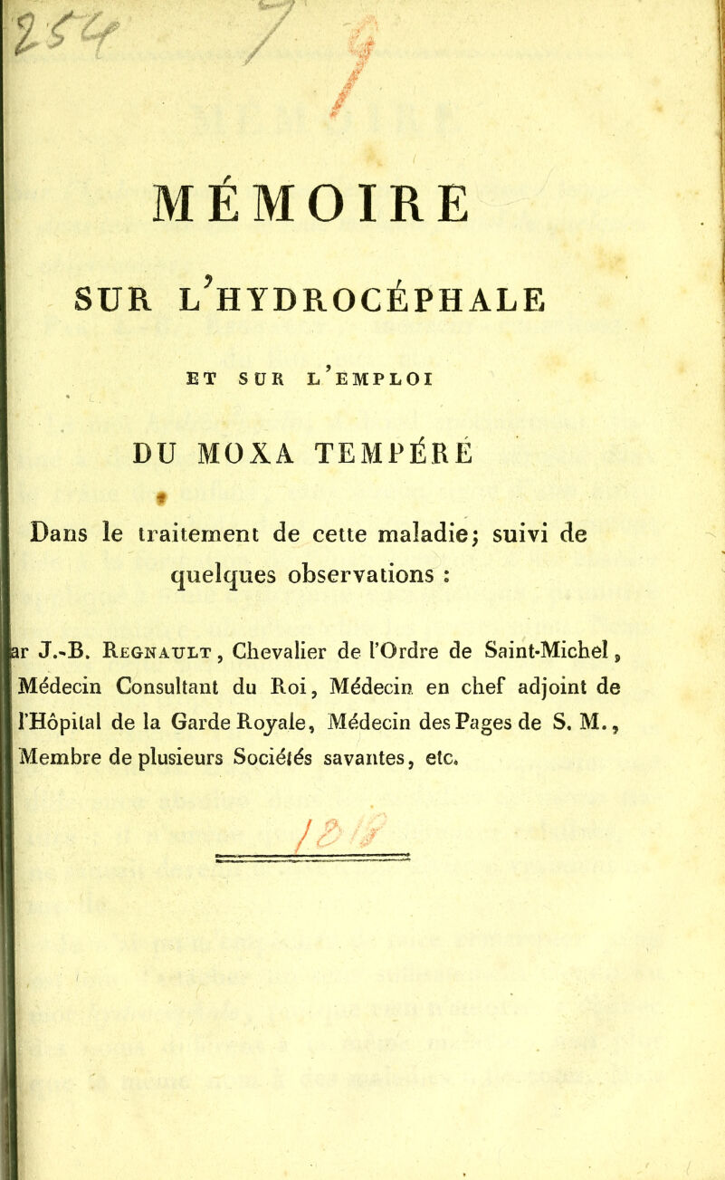 MÉMOIRE sur l’hydrocéphale ET SÜR L’EMPLOI DU MOXA TEMPÈRE f Dans le traitement de cette maladie; suivi de quelques observations : ar J.-B. Régnault , Chevalier de l’Ordre de Saint-Michel , Médecin Consultant du Roi, Médecin en chef adjoint de l’Hôpital de la Garde Royale, Médecin des Pages de S, M., Membre de plusieurs Sociétés savantes, etc*