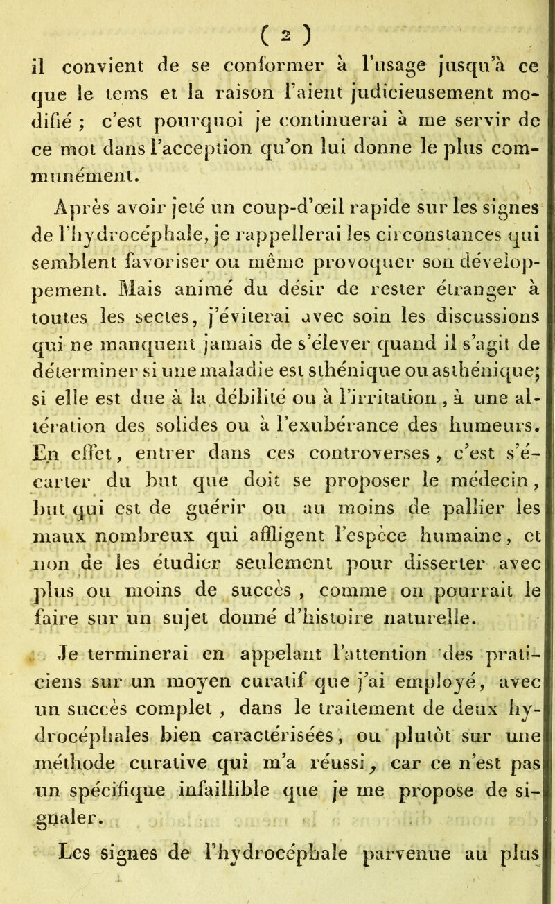 que le tems et la raison l’aient judicieusement mo- difié ; c’est pourquoi je continuerai à me servir de ce mot dans l’acception qu’on lui donne le plus com- munément. Après avoir jeté un coup-d’œil rapide sur les signes de l’hydrocéphale, je rappellerai les circonstances qui semblent favoriser ou même provoquer son dévelop- pement. Mais animé du désir de rester étranger à toutes les sectes, j’éviterai avec soin les discussions qui ne manquent jamais de s’élever quand il s’agit de déterminer si une maladie est sthénique ou asthénique; si elle est due à la débilité ou à l’irritation , à une al- tération des solides ou à l’exubérance des humeurs. En effet, entrer dans ces controverses , c’est s’é- carter du but que doit se proposer le médecin, but qui est de guérir ou au moins de pallier les maux nombreux qui affligent l’espèce humaine, et non de les étudier seulement pour disserter avec plus ou moins de succès, comme on pourrait le faire sur un sujet donné d’histoire naturelle. Je terminerai en appelant l’attention des prati- ciens sur un moyen curatif que j’ai employé, avec un succès complet , dans le traitement de deux hy- drocéphales bien caractérisées, ou plutôt sur une méthode curative qui m’a réussi car ce n’est pas un spécifique infaillible que je me propose de si- gnaler. Les signes de l’hydrocéphale parvenue au plus