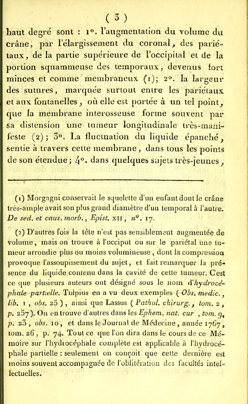 haut degré sont : i°. l'augmentation du volume du crâne, par lelargissement du coronal, des parié- taux , de la partie supérieure de l’occipital et de la portion sqiiammeu.se des temporaux, devenus fort minces et comme membraneux (1); 2°. la largeur des sutures, marquée surtout entre les pariétaux et aux fontanelles ^ où elle est portée à un tel point, que la membrane interosseuse forme souvent par sa distension une tumeur longitudinale très-mani- feste (2); 5°. La fluctuation du liquide épanché, sentie à travers cette membrane, dans tous les points de son étendue ; 4°* dans quelques sujets très-jeunes. (1) Morgagni conservait le squelette d’un enfant dont le crâne très-ample avait son plus grand diamètre d’un temporal à l’autre. De sed. et caus. morb., Epist. xii, n°. 17. (2) D’autres fois la tête n’est pas sensiblement augmentée de volume, mais on trouve à l’occiput ou sur le pariétal une tu- meur arrondie plus ou moins volumineuse , dont la compression provoque l’assoupissement du sujet, et fait remarquer la pré-* sence du liquide contenu dans la cavité de cette tumeur. C’est ce que plusieurs auteurs ont désigné sous le nom Xhydrocé- phale partielle. Tulpius en a vu deux exemples ( Obs. medic., itbm 1 , obs. 25 ) , ainsi que Lassus ( Pathol, chirurg. 9 tom. 2 , p. 257). On en trouve d’autres dans les Ephem. nat. car , tom. g, p. 23 , obs„ 10, et dans le Journal de Médecine, année 1767, tom. 26 , p. 74. Tout ce que l’on dira dans le cours de ce Mé- moire sur fhydiocéphale complète est applicable a l’hydrocé- phale partielle : seulement on conçoit que cette dernière est moins souvent accompagnée de l’oblitération des facultés intel- lectuelles.