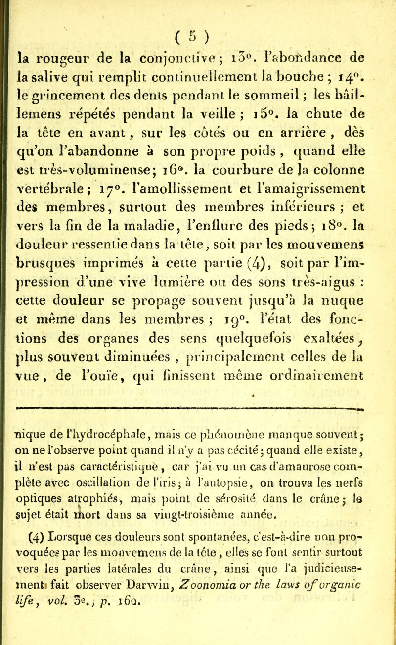 la rougeur de la conjonctive; i3°. l'abondance de la salive qui remplit continuellement la bouche ; 14°. le grincement des dents pendant le sommeil ; les bail- lemens répétés pendant la veille; i5°. la chute de la tête en avant, sur les côtés ou en arrière, dès qu’on l’abandonne à son propi e poids , quand elle est très-volumineuse; 160. la courbure de la colonne vertébrale; 170. ramollissement et l’amaigrissement des membres, surtout des membres inférieurs ; et vers la fin de la maladie, l’enflure des pieds; 180. la douleur ressentie dans la tête, soit par les mouvemens brusques imprimés à cette partie (4), soit par l’im- pression d’une vive lumière ou des sons très-aigus : cette douleur se propage souvent jusqu’à la nuque et même dans les membres ; jq°. l’état des fonc- tions des organes des sens quelquefois exaltées, plus souvent diminuées , principalement celles de la vue, de l’ouïe, qui finissent même ordinairement nique de l'hydrocéphale, mais ce phénomène manque souvent; on ne l’observe point quand il ny a pas cécité; quand elle existe, il n’est pas caractéristique, car j’ai vu un cas d’amaurose com- plète avec oscillation de l’iris; à l’autopsie, on trouva les nerfs optiques atrophiés, mais point de sérosité dans le crâne; le sujet était mort dans sa viugl-lroisième année. (4) Lorsque ces douleurs sont spontanées, c’est-à-dire non pro- voquées par les mouvemens de la tête, elles se font sentir surtout vers les parties latérales du crâne, ainsi que Ta judicieuse- ment* fait observer Darwin, Zoonomia or the lavis qforganîc life 7 vol. 3e#, p, i6q.