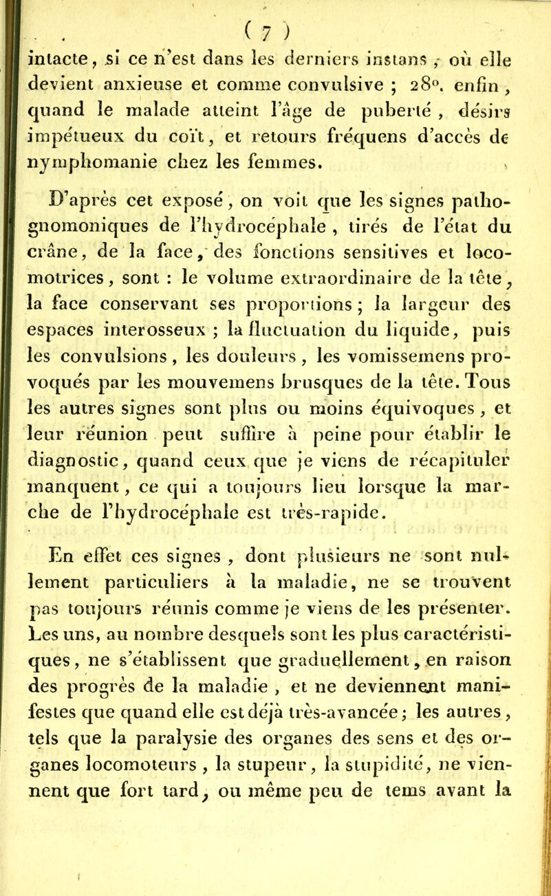 intacte, si ce n’est dans les derniers instans , où elle devient anxieuse et comme convulsive ; 28°. enfin , quand le malade atteint. l’Age de puberté , désirs impétueux du coït, et retours fréquens d’accès de nymphomanie chez les femmes. D’après cet exposé, on voit que les signes patho- gnomoniques de l’hydrocéphale , tirés de l’état du crâne, de la face, des fonctions sensitives et loco- motrices, sont : le volume extraordinaire de la tête, la face conservant ses proportions ; la largeur des espaces interosseux ; la fluctuation du liquide, puis les convulsions , les douleurs , les vomissemens pro- ’ voqués par les mouvemens brusques de la tête. Tous les autres signes sont plus ou moins équivoques, et leur réunion peut suffire à peine pour établir le diagnostic, quand ceux que je viens de récapituler manquent, ce qui a toujours lieu lorsque la mar- che de l’hydrocéphale est très-rapide. En effet ces signes , dont plusieurs ne sont nul- lement particuliers à la maladie, ne se trouvent pas toujours réunis comme je viens de les présenter. Les uns, au nombre desquels sont les plus caractéristi- ques, ne s’établissent que graduellement, en raison des progrès de la maladie , et ne deviennent mani- festes que quand elle est déjà très-avancée ; les autres, tels que la paralysie des organes des sens et des or- ganes locomoteurs , la stupeur, la stupidité, ne vien- nent que fort tard, ou même peu de tems avant la 1