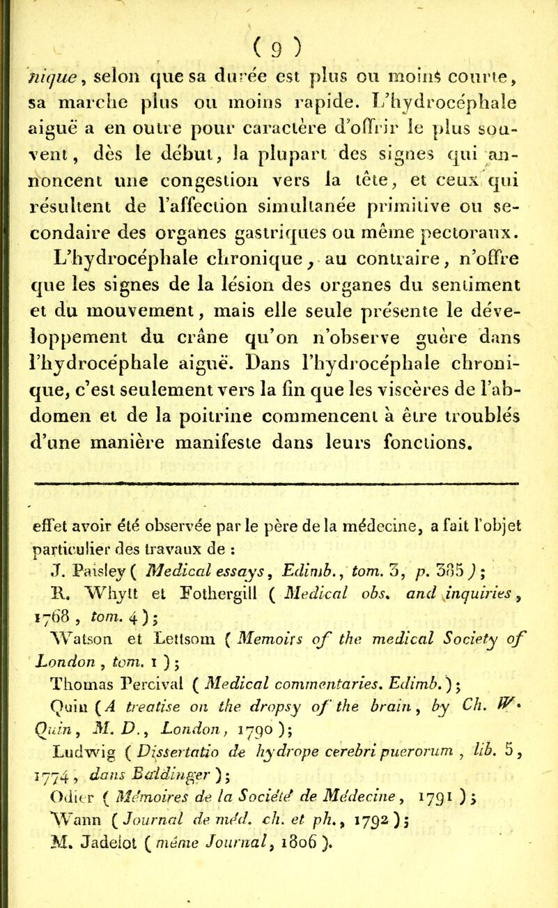 nique, selon que sa durée est plus ou moin$ courte, sa marche plus ou moins rapide. L’hydrocéphale aigue a en outre pour caractère d'offrir le plus sou- vent, dès le début, la plupart des signes qui an- noncent une congestion vers la tête, et ceux qui résultent de l’affection simultanée primitive ou se- condaire des organes gastriques ou même pectoraux. L’hydrocéphale chronique, au contraire, n’offre que les signes de la lésion des organes du sentiment et du mouvement, mais elle seule présente le déve- loppement du crâne qu’on n’observe guère dans l’hydrocéphale aiguë. Dans l’hydrocéphale chroni- que, c’est seulement vers la fin que les viscères de l’ab- domen et de la poitrine commencent à être troublés d’une manière manifeste dans leurs fonctions. effet avoir été observée par le père de la médecine, a fait l’objet particulier des travaux de : J. Paisley ( Medical es s ay s, Edimhtom. 3, p. 385 J; 11. Whytt et Fothergill ( Medical obs. and inqumes, 1768 , tom. 4 ) ; Watson et Lettsom { Memoirs of the medical Society of London , tom. 1 ) 5 Thomas Percival ( Medical commentaries. Edimb. ) ; Quiiî ( A treatise on the dropsy of the brairi, by Ch. W* Qu in, M.D., London, 1790); Ludwig ( Disse?tatio de hydrope cerebri puerorum , lib. 5, 1774 , dans B ai dirige ?' ) ; Odier ( Mémoires de la Société de Médecine, 1791 ) 5 Wann ( Journal de mécL ch. et ph,9 1792)5 M. Jadeiot ( même Journal*9 1806 ).