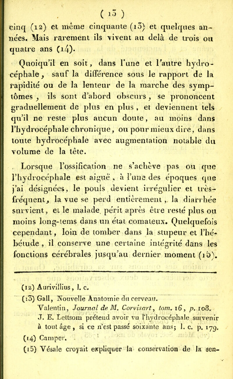 (15 ) cinq (12) et même cinquante (i3) et quelques an- nées. Mais rarement ils -vivent au delà de trois on quatre ans Çx4)- Quoiqu’il en soit, dans l’une et l’autre hydro- céphale, sauf la différence sous le rapport de la rapidité ou de la lenteur de la marche des symp- tômes , ils sont d’abord obscurs, se prononcent graduellement de plus en plus , et deviennent tels qu’il ne reste plus aucun doute, au moins dans l’hydrocéphale chronique, ou pour mieux dire, dans toute hydrocéphale avec augmentation notable du volume de la tête. . Lorsque l’ossification ne s’achève pas ou que l’hydrocéphale est aigue , à l’une des époques que j’ai désignées, le pouls devient irrégulier et très- fréquent, la vue se perd entièrement , la diarrhée survient, et le malade périt après être resté plus ou moins long-tems dans un état comateux. Quelquefois cependant, loin de tomber dans la stupeur et l’hé- bétude , il conserve une certaine intégrité dans les fonctions cérébrales jusqu’au dernier moment (ib). (12) Aurivillius, 1. c. (ï3) Gall, Nouvelle Anatomie du cerveau. Valentin, Journal de M. Corvisart, tom. 16, p. 108. J. E. Lettsom prétend avoir vu l'hydrocéphale survenir à tout âge , si ce n’est passé soixante ans; I. c. p. 17g. (14) Camper. (15) Vésale croyait expliquer la conservation de la sen-