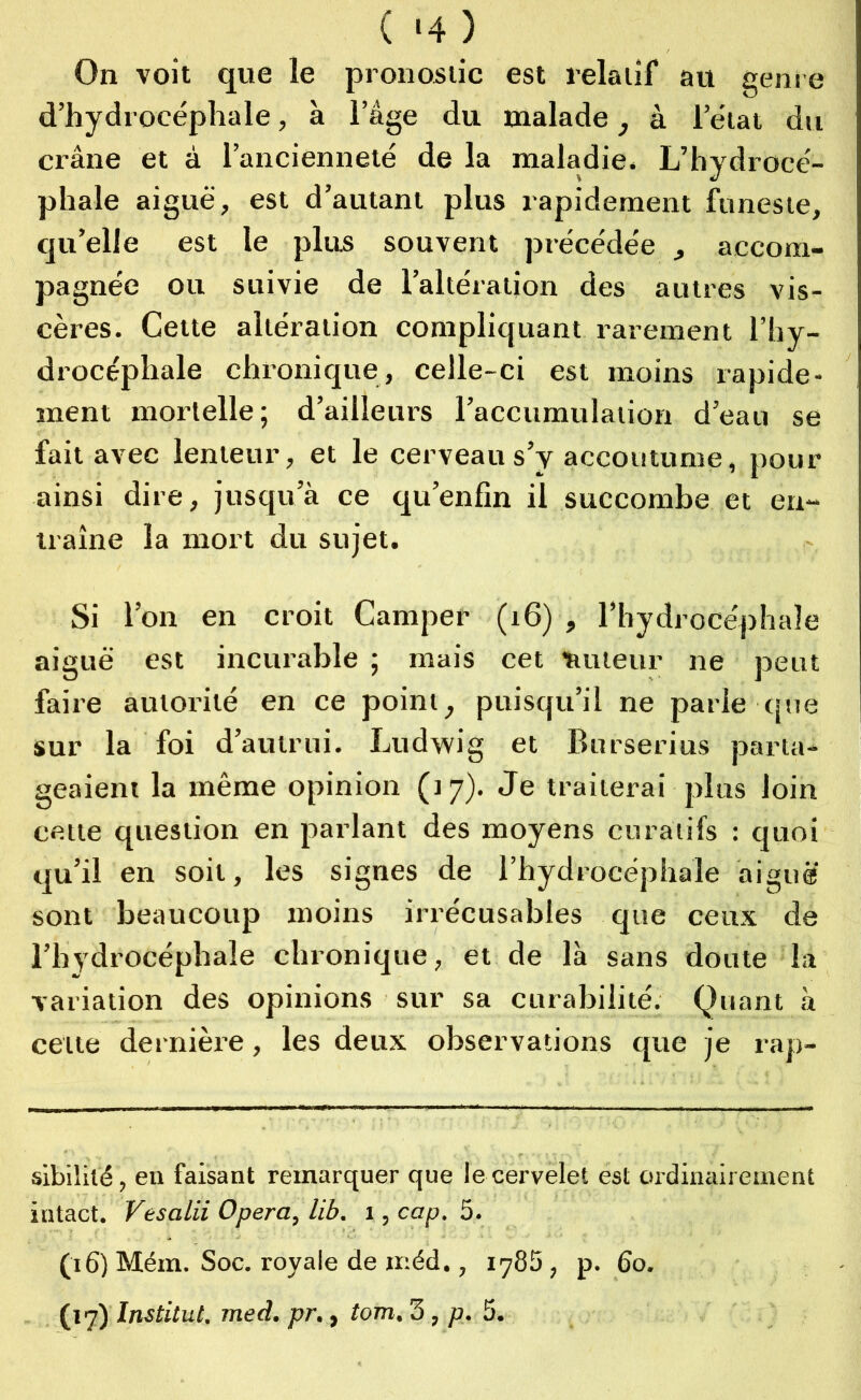 ( >4) On voit que le pronostic est relatif au genre d’hydrocéphale, à l’âge du malade, à l’état du crâne et à l’ancienneté de la maladie. L’hydrocé- phale aiguë, est d’autant plus rapidement funeste, qu’elle est le plus souvent précédée , accom- pagnée ou suivie de l’altération des autres vis- cères. Cette altération compliquant rarement l’hy- drocéphale chronique, celle-ci est moins rapide- ment mortelle; d’ailleurs l’accumulation d’eau se fait avec lenteur, et le cerveau s’y accoutume, pour ainsi dire, jusqu’à ce qu’enfin il succombe et en- traîne la mort du sujet. Si l’on en croit Camper (16) , l’hydrocéphale aiguë est incurable ; mais cet 'auteur ne peut faire autorité en ce point, puisqu’il ne parle que sur la foi d’autrui. Ludwig et Burserius parta- geaient la même opinion (17). Je traiterai plus loin cette question en parlant des moyens curatifs : quoi qu’il en soit, les signes de l’hydrocéphale aiguë sont beaucoup moins irrécusables que ceux de l’hydrocéphale chronique, et de là sans doute la variation des opinions sur sa curabilité. Quant à cette dernière, les deux observations que je rap- sibililé, eu faisant remarquer que le cervelet est ordinairement intact. Vesalii Opéra, lib. 1, cap. 5. (16) Mém. Soc. royale de xr.éd., 1785, p. 60.