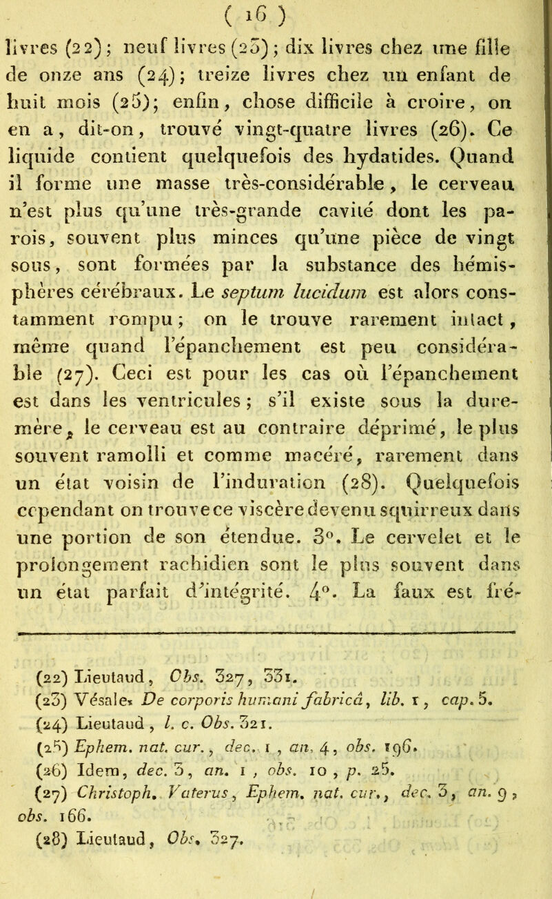 Il v res (22) ; neuf livres (26) ; dix livres chez une fille de onze ans (24); treize livres chez uû enfant de huit mois (25); enfin, chose difficile à croire, on en a, dit-on, trouvé vingt-quatre livres (26). Ce liquide contient quelquefois des hydatides. Quand il forme une masse très-considérable, le cerveau n’est plus qu’une très-grande cavité dont les pa- rois, souvent plus minces qu’une pièce de vingt sous, sont formées par la substance des hémis- phères cérébraux. Le septum lucidu/n est alors cons- tamment rompu ; on le trouve rarement intact, même quand l’épanchement est peu considéra- ble (27). Ceci est pour les cas où l’épanchement est dans les ventricules ; s’il existe sous la dure- mère, le cerveau est au contraire déprimé, le plus souvent ramolli et comme macéré, rarement dans un état voisin de l’induration (28). Quelquefois cependant on trouve ce viscère devenu squirreux dans une portion de son étendue. 3°. Le cervelet et le prolongement rachidien sont le plus souvent dans un état parfait d’intégrité. 4°* La faux est fré- (22) Lieutaud, Cbs. 327, 33i. (23) Vdsale» De corporis huma ni fabricâ, lib. r, cap. 5. (24) Lieutaud , l. c. Obs. 321. (a5) Ephem. nat. cur., dec, 1 , an, 4, obs. i()6. (26) Idem, dec. 5, an. 1 , obs. 10 , p. 25. (27) Ckristoph. V a ter u s, Ephem. nat. cur., dec. 3, an. 9 , obs. 166. (28) Lieutaud, Obs, dzj.