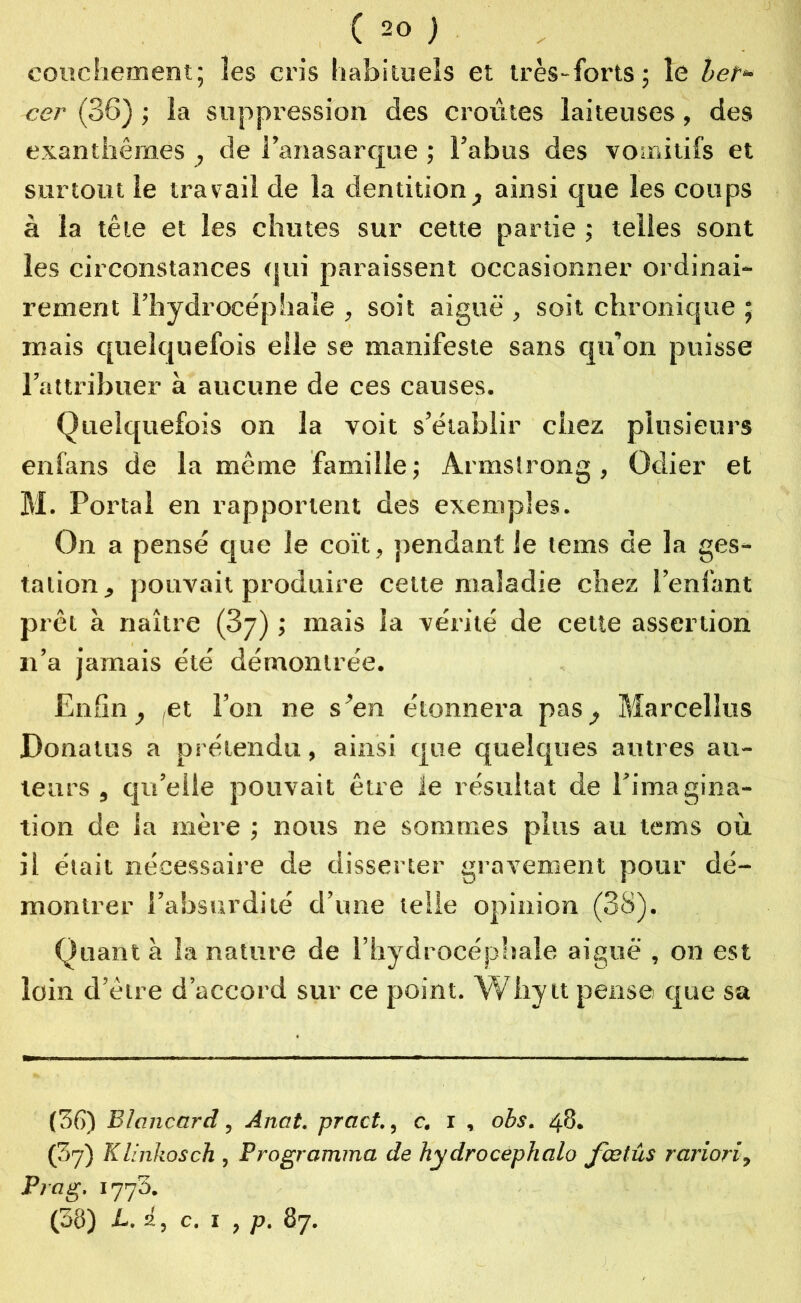 couchement; les cris habituels et très-forts; le belr* cer (36) ; la suppression des croûtes laiteuses, des exanthèmes , de Fanasarque ; l’abus des vomitifs et surtout le travail de la dentition, ainsi que les coups à la tête et les chutes sur cette partie ; telles sont les circonstances qui paraissent occasionner ordinai- rement l’hydrocéphale , soit aiguë , soit chronique ; mais quelquefois elle se manifeste sans qu’on puisse l’attribuer à aucune de ces causes. Quelquefois on la voit s’établir chez plusieurs en fans de la même famille; Armstrong, Odier et M. Portai en rapportent des exemples. On a pensé que le coït, pendant le lems de la ges- tation, pouvait produire cette maladie chez l’enfant prêt à naître (3y) ; mais la vérité de cette assertion n’a jamais été démontrée. Enfin, ,et l’on ne s’en étonnera pas, Marcelîus Donatus a prétendu, ainsi que quelques autres au- teurs , qu’elle pouvait être le résultat de l’imagina- tion de la mère ; nous ne sommes plus au tems où il était nécessaire de disserter gravement pour dé- montrer l’absurdité d’une telle opinion (38). Quant à la nature de l’hydrocéphale aiguë , on est loin d’être d’accord sur ce point. Whytt pense que sa (56) Blcincard, Anat. pract., c. i , obs. 48. (3y) Klinkosch , Programma de hydrocephalo fœtûs rariori, P va g, i773. (38) L. i, c. ï , p. 87.