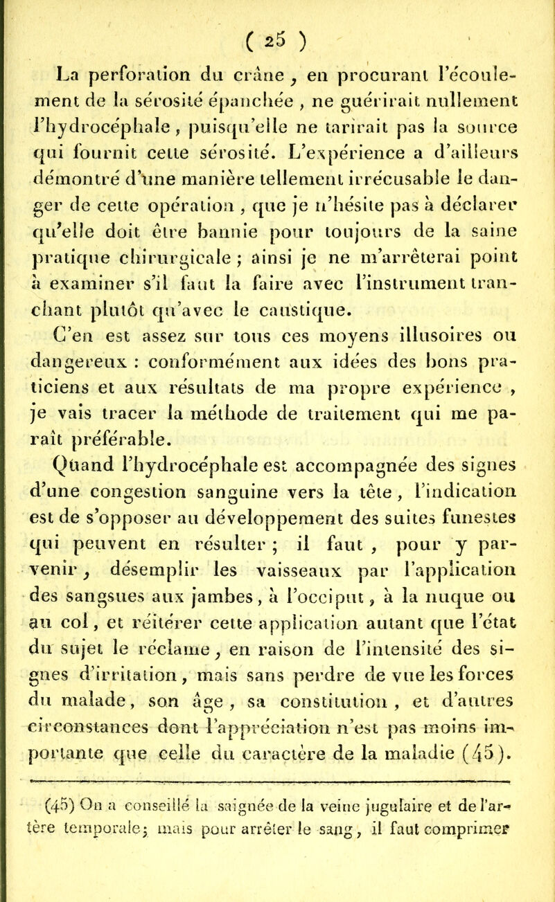 La perforation du crâne , en procurant l'écoule- ment de la sérosité épanchée , ne guérirait nullement l’hydrocéphale, puisqu’elle ne tarirait pas la source qui fournit cette sérosité. L’expérience a d’ailleurs démontré dune manière tellement irrécusable le dan- ger de cette opération , que je n’hésite pas â déclarer qu’elle doit être bannie pour toujours de la saine pratique chirurgicale ; ainsi je ne m’arrêterai point â examiner s’il faut la faire avec l’instrument tran- chant plutôt qu’avec le caustique. C’en est assez sur tous ces moyens illusoires ou dangereux : conformément aux idées des bons pra- ticiens et aux résultats de ma propre expérience , je vais tracer la méthode de traitement qui me pa- rait préférable. Qùand l’hydroeéphale est accompagnée des signes d’une congestion sanguine vers la tête, l’indication est de s’opposer au développement des suites funestes qui peuvent en résulter ; il faut , pour y par- venir , désemplir les vaisseaux par l’application des sangsues aux jambes, â l’occiput 9 à la nuque ou au col, et réitérer cette application autant que l’état du sujet le réclame } en raison de l’intensité des si- gnes d’irritation, mais sans perdre de vue les forces du malade, son âge, sa constitution, et d’autres circonstances dont 1 appréciation n’est pas moins im- portante que celle du caractère de la maladie (45). (45) On a conseillé la saignée de la veine jugulaire et delar-* 1ère temporale$ mais pour arrêter le sang, il faut comprimer