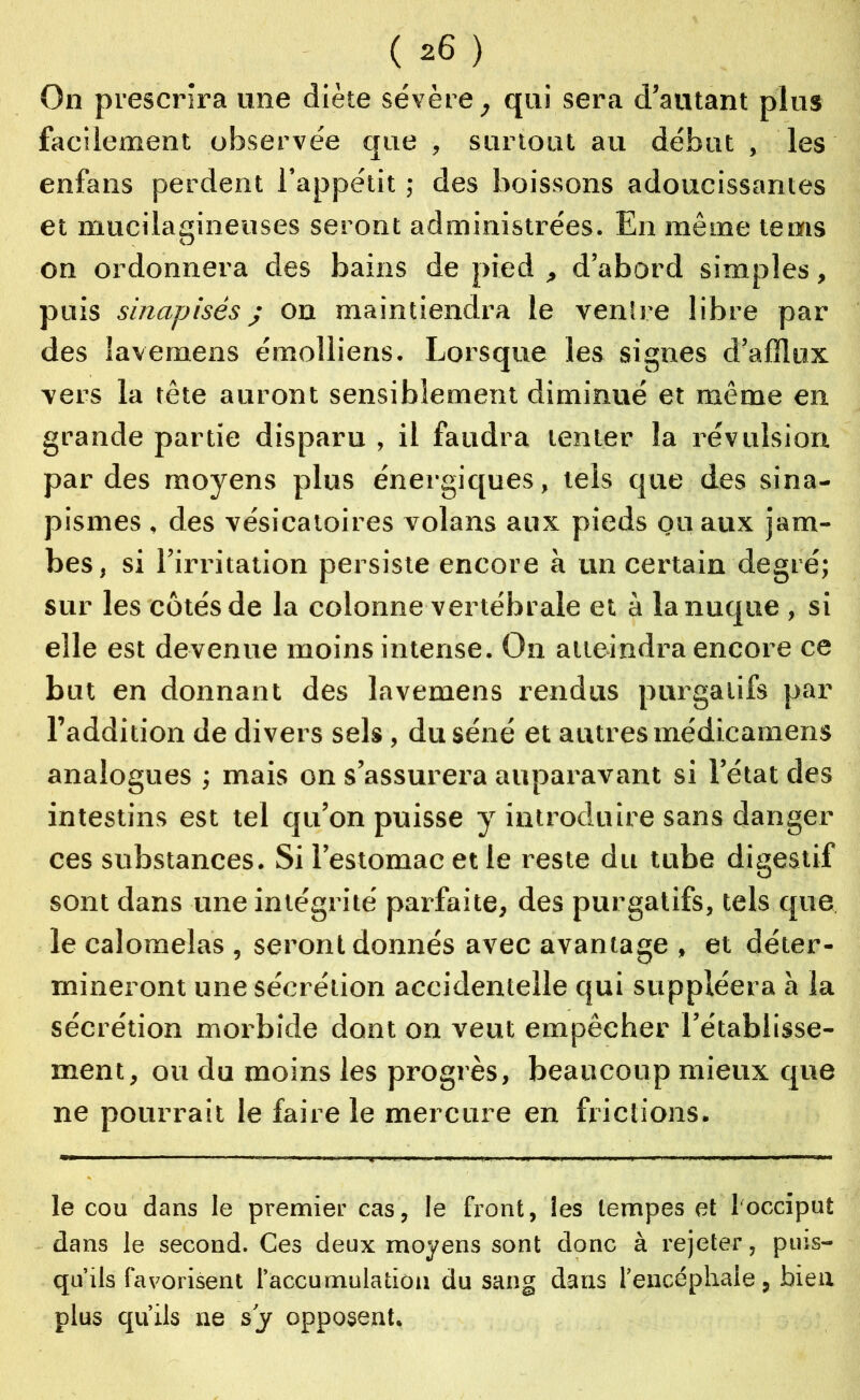 On prescrira une diète sévère, qui sera d’autant plus facilement observée que , surtout au début , les enfans perdent l’appétit ; des boissons adoucissantes et mucilagineuses seront administrées. En même te ms on ordonnera des bains de pied , d’abord simples, puis sinapisés j on maintiendra le ventre libre par des lavemens émolliens. Lorsque les signes d’afflux vers la tête auront sensiblement diminué et même en grande partie disparu , il faudra tenter la révulsion par des moyens plus énergiques, tels que des sina- pismes , des vésicatoires volans aux pieds ou aux jam- bes, si l’irritation persiste encore à un certain degré; sur les côtés de la colonne vertébrale et à la nuque , si elle est devenue moins intense. On atteindra encore ce but en donnant des lavemens rendus purgatifs par l’addition de divers sels , du séné et autres médicamens analogues ; mais on s’assurera auparavant si l’état des intestins est tel qu’on puisse y introduire sans danger ces substances. Si l’estomac et le reste du tube digestif sont dans une intégrité parfaite, des purgatifs, tels que le calomelas , seront donnés avec avantage , et déter- mineront une sécrétion accidentelle qui suppléera à la sécrétion morbide dont on veut empêcher l’établisse- ment, ou du moins les progrès, beaucoup mieux que ne pourrait le faire le mercure en frictions. le cou dans le premier cas, le front, les tempes et l'occiput dans le second. Ces deux moyens sont donc à rejeter, puis- qu’ils favorisent l’accumulation du sang dans l’encéphale, bien plus qu’ils ne s’y opposent.