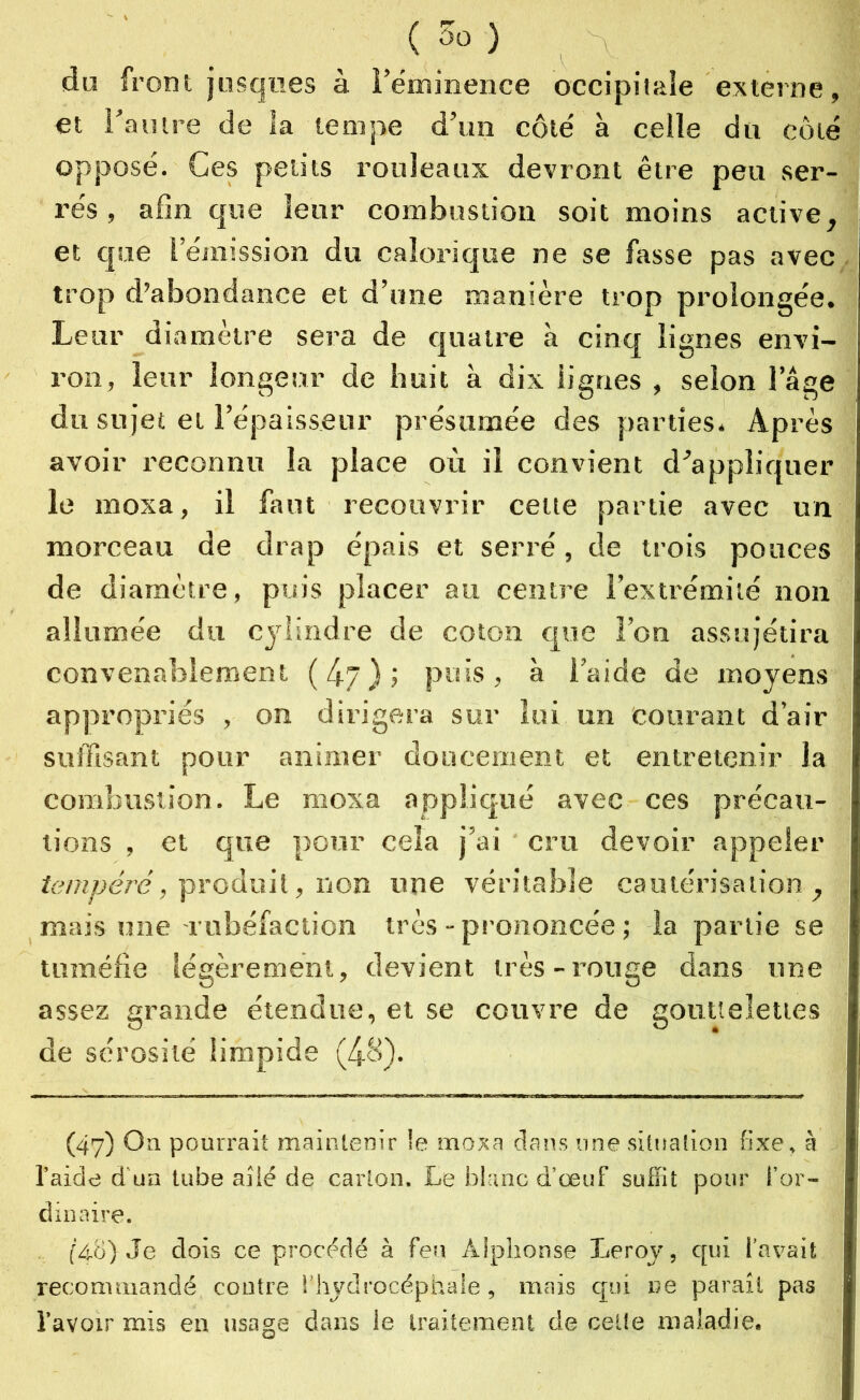 du front jusqnes à l’éminence occipitale externe, et l’autre de la tempe d’un côté à celle du coté opposé. Ces petits rouleaux devront être peu ser- rés , afin que leur combustion soit moins active, et que l’émission du calorique ne se fasse pas avec trop d’abondance et d’une manière trop prolongée. Leur diamètre sera de quatre à cinq lignes envi- ron, leur longeur de huit à dix iigries , selon 1 âge du sujet et l’épaisseur présumée des parties. Après avoir reconnu la place où il convient d’appliquer le moxa, il faut recouvrir celte partie avec un morceau de drap épais et serré, de trois pouces de diamètre, puis placer au centre l’extrémité non allumée du cylindre de coton que l’on assujétira convenablement ( 4y ) ; puis , à l’aide de moyens appropriés , on dirigera sur lui un courant d’air suffisant pour animer doucement et entretenir la combustion. Le moxa appliqué avec ces précau- tions , et que pour cela j’ai cru devoir appeler tempéré, produit, non une véritable cautérisation, mais une rubéfaction très - prononcée ; la partie se tuméfie légèrement, devient très-rouge dans une assez grande étendue, et se couvre de gouttelettes de sérosité limpide (48). (47) On pourrait maintenir le moxa dans une situation fixe, à l’aide d’un tube ailé de carton. Le blanc d’œuf suffit pour l’or- dinaire. (48) Je dois ce procédé à feu Alphonse Leroy, qui l’avait recommandé contre l’hydrocéphale, mais qui ne paraît pas l’avoir mis en usage dans le traitement de celte maladie.