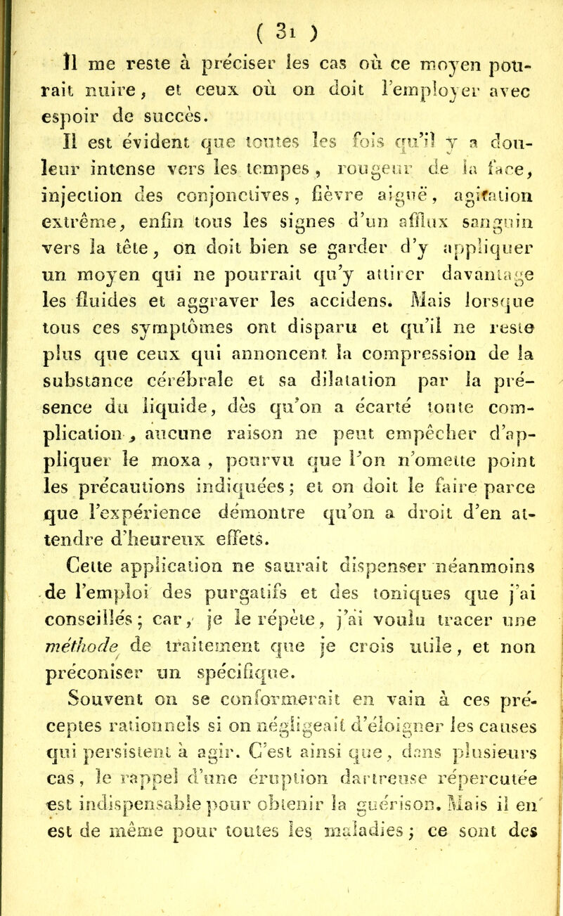 Il me reste à préciser les cas où ce moyen poli- rait nuire, et ceux où on doit remployer avec espoir de succès. Il est évident que toutes les fois qu’il Y a dou- leur intense vers les tempes , rougeur de ia face, injection des conjonctives, fièvre aiguë, agitation extrême, enfin tous les signes d’un afflux sanguin vers la tête, on doit bien se garder d’y appliquer un moyen qui ne pourrait qu’y attirer davantage les fluides et aggraver les aceidenSé Mais lorsque tous ces symptômes ont disparu et qu’il ne reste plus que ceux qui annoncent îa compression de la substance cérébrale et sa dilatation par la pré- sence du liquide, dès qu’on a écarté toute com- plication^ aucune raison ne peut empêcher d’ap- pliquer le moxa , pourvu que l’on n’omette point les précautions indiquées ; et on doit le faire parce que l’expérience démontre qu’on a droit d’en at- tendre d’heureux effets. Cette application ne saurait dispenser néanmoins de l’emploi des purgatifs et des toniques que j’ai conseillés; car, je le répète, j’ai voulu tracer une méthode de traitement que je crois utile, et non préconiser un spécifique. Souvent on se conformerait en vain à ces pré- ceptes rationnels si on négligeait d’éloigner les causes qui persistent à agir. C’est ainsi que, dans plusieurs cas, le rappel d’une éruption dartreuse répercutée est indispensable pour obtenir la guérison. Mais iî en est de même pour toutes les maladies ; ce sont des