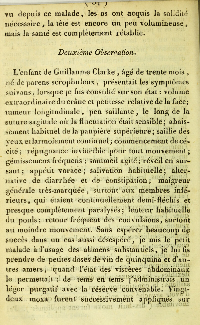 V tJcf— ) vu depuis ce malade, les os ont acquis la solidité nécessaire^ la têie est encore un peu volumineuse, mais la santé est complètement rétablie. Deuxième Observation. L’enfant de Guillaume Clarke, âgé de trente mois , né de parens scrophuleux, présentait les symptômes suivans, lorsque je fus consulté sur son état : volume extraordinaire du crâne et petitesse relative de la face; tumeur longitudinale , peu saillante , le long de la suture sagittale où la fluctuation était sensible; abais- sement habituel de la paupière supérieure; saillie des yeux et larmoiement continuel; commencement de cé- cité; répugnance invincible pour tout mouvement; gémissemens fréquens ; sommeil agité; réveil en sur- saut ; appétit vorace; salivation habituelle; alter- native de diarrhée et de constipation ; maigreur générale très-marquée , surtout aux membres infé- rieurs, qui étaient continuellement demi-fléchis' et presque complètement paralysés; lenteur habituelle du pouls; retour fréquent des convulsions, surtout au moindre mouvement. Sans espérer beaucoup d£ succès dans un cas aussi désespéré, je mis le petit malade à l’usage des alimens substantiels, je lui fis prendre de petites doses de vin de quinquina et d’au- tres amers, quand l’état-des viscères abdominaux le permettait : de tems en tems j’administrais un léger purgatif avec la réserve convenable. Yingt- deux moxa furent successivement appliqués sur